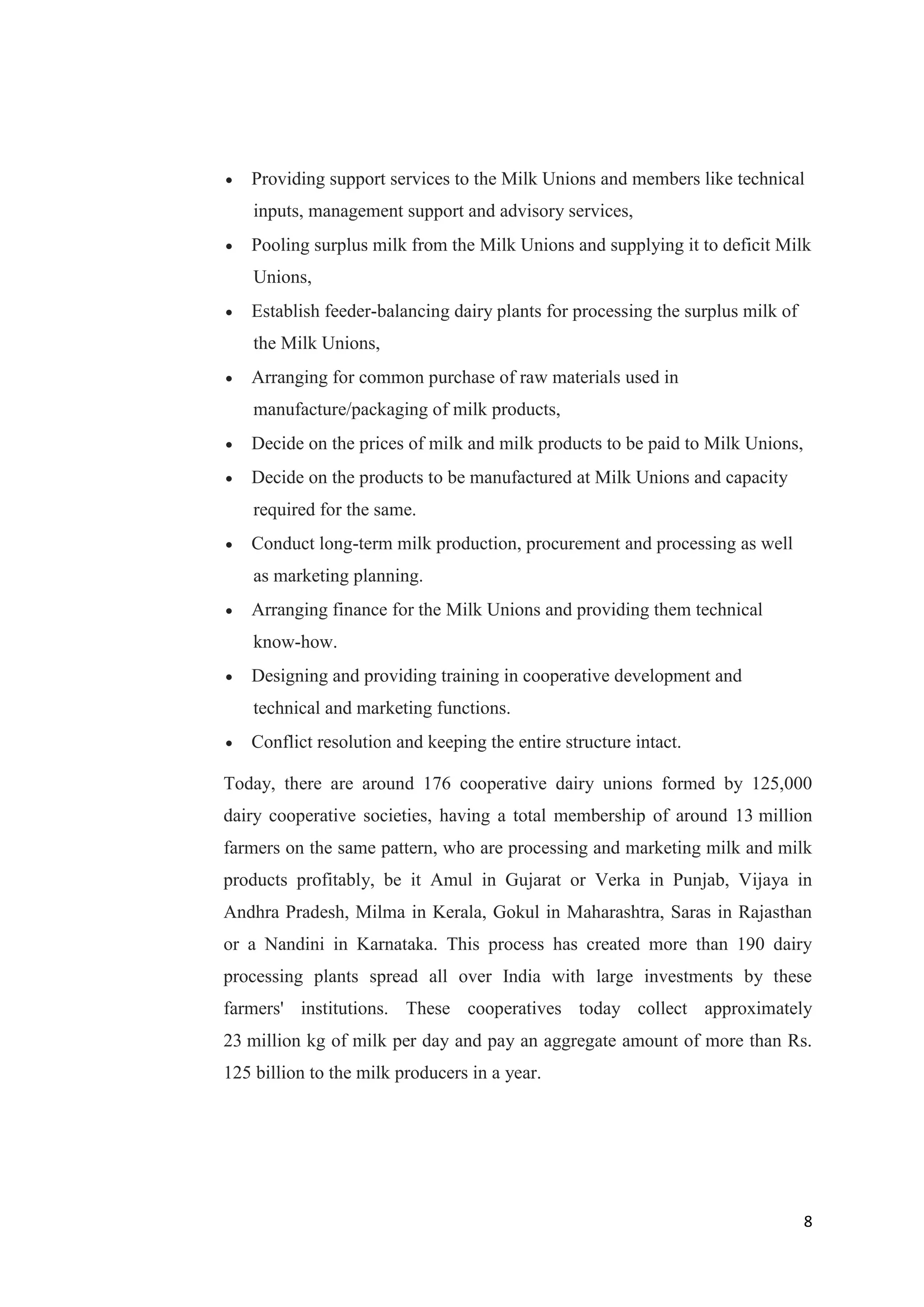 8
 Providing support services to the Milk Unions and members like technical
inputs, management support and advisory services,
 Pooling surplus milk from the Milk Unions and supplying it to deficit Milk
Unions,
 Establish feeder-balancing dairy plants for processing the surplus milk of
the Milk Unions,
 Arranging for common purchase of raw materials used in
manufacture/packaging of milk products,
 Decide on the prices of milk and milk products to be paid to Milk Unions,
 Decide on the products to be manufactured at Milk Unions and capacity
required for the same.
 Conduct long-term milk production, procurement and processing as well
as marketing planning.
 Arranging finance for the Milk Unions and providing them technical
know-how.
 Designing and providing training in cooperative development and
technical and marketing functions.
 Conflict resolution and keeping the entire structure intact.
Today, there are around 176 cooperative dairy unions formed by 125,000
dairy cooperative societies, having a total membership of around 13 million
farmers on the same pattern, who are processing and marketing milk and milk
products profitably, be it Amul in Gujarat or Verka in Punjab, Vijaya in
Andhra Pradesh, Milma in Kerala, Gokul in Maharashtra, Saras in Rajasthan
or a Nandini in Karnataka. This process has created more than 190 dairy
processing plants spread all over India with large investments by these
farmers' institutions. These cooperatives today collect approximately
23 million kg of milk per day and pay an aggregate amount of more than Rs.
125 billion to the milk producers in a year.
 