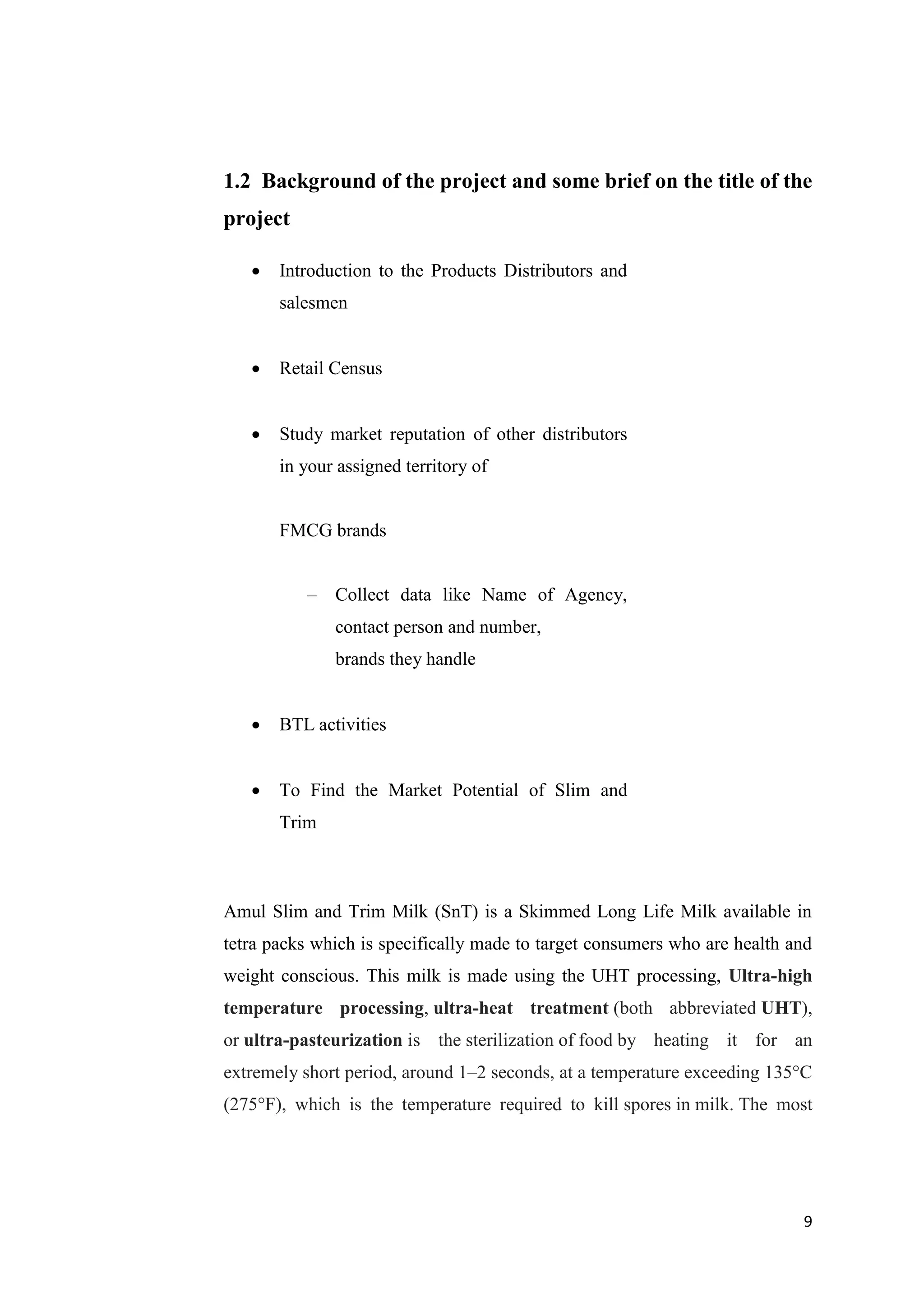 9
1.2 Background of the project and some brief on the title of the
project
 Introduction to the Products Distributors and
salesmen
 Retail Census
 Study market reputation of other distributors
in your assigned territory of
FMCG brands
– Collect data like Name of Agency,
contact person and number,
brands they handle
 BTL activities
 To Find the Market Potential of Slim and
Trim
Amul Slim and Trim Milk (SnT) is a Skimmed Long Life Milk available in
tetra packs which is specifically made to target consumers who are health and
weight conscious. This milk is made using the UHT processing, Ultra-high
temperature processing, ultra-heat treatment (both abbreviated UHT),
or ultra-pasteurization is the sterilization of food by heating it for an
extremely short period, around 1–2 seconds, at a temperature exceeding 135°C
(275°F), which is the temperature required to kill spores in milk. The most
 