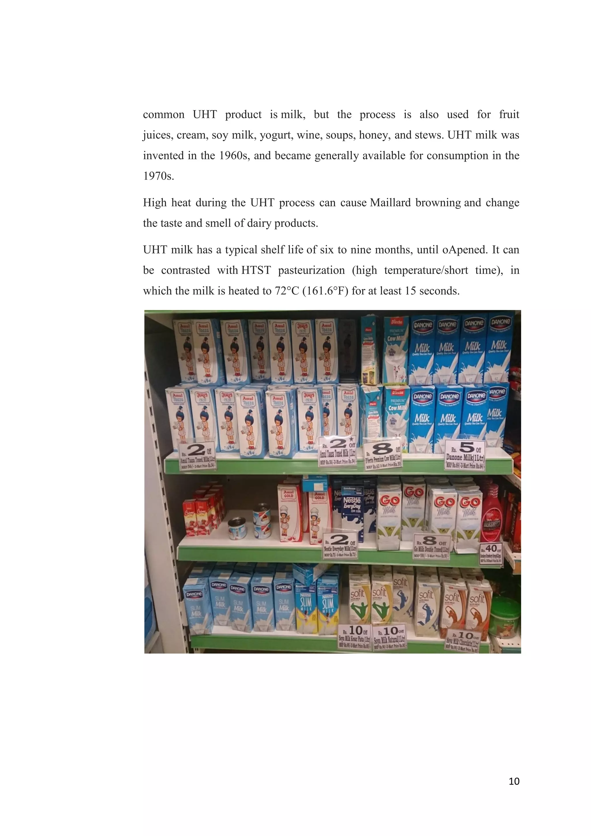 10
common UHT product is milk, but the process is also used for fruit
juices, cream, soy milk, yogurt, wine, soups, honey, and stews. UHT milk was
invented in the 1960s, and became generally available for consumption in the
1970s.
High heat during the UHT process can cause Maillard browning and change
the taste and smell of dairy products.
UHT milk has a typical shelf life of six to nine months, until oApened. It can
be contrasted with HTST pasteurization (high temperature/short time), in
which the milk is heated to 72°C (161.6°F) for at least 15 seconds.
 