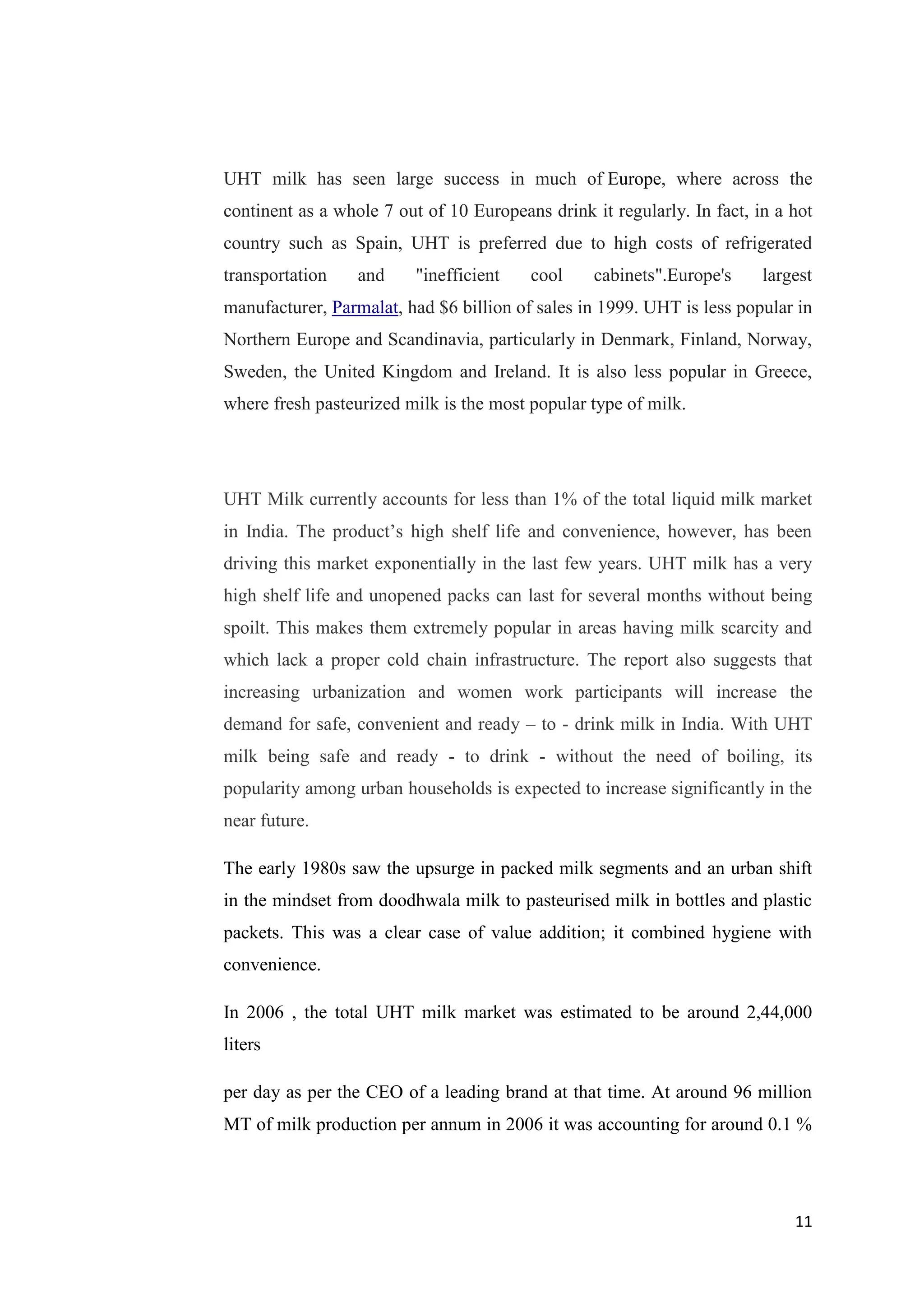 11
UHT milk has seen large success in much of Europe, where across the
continent as a whole 7 out of 10 Europeans drink it regularly. In fact, in a hot
country such as Spain, UHT is preferred due to high costs of refrigerated
transportation and "inefficient cool cabinets".Europe's largest
manufacturer, Parmalat, had $6 billion of sales in 1999. UHT is less popular in
Northern Europe and Scandinavia, particularly in Denmark, Finland, Norway,
Sweden, the United Kingdom and Ireland. It is also less popular in Greece,
where fresh pasteurized milk is the most popular type of milk.
UHT Milk currently accounts for less than 1% of the total liquid milk market
in India. The product’s high shelf life and convenience, however, has been
driving this market exponentially in the last few years. UHT milk has a very
high shelf life and unopened packs can last for several months without being
spoilt. This makes them extremely popular in areas having milk scarcity and
which lack a proper cold chain infrastructure. The report also suggests that
increasing urbanization and women work participants will increase the
demand for safe, convenient and ready – to - drink milk in India. With UHT
milk being safe and ready - to drink - without the need of boiling, its
popularity among urban households is expected to increase significantly in the
near future.
The early 1980s saw the upsurge in packed milk segments and an urban shift
in the mindset from doodhwala milk to pasteurised milk in bottles and plastic
packets. This was a clear case of value addition; it combined hygiene with
convenience.
In 2006 , the total UHT milk market was estimated to be around 2,44,000
liters
per day as per the CEO of a leading brand at that time. At around 96 million
MT of milk production per annum in 2006 it was accounting for around 0.1 %
 
