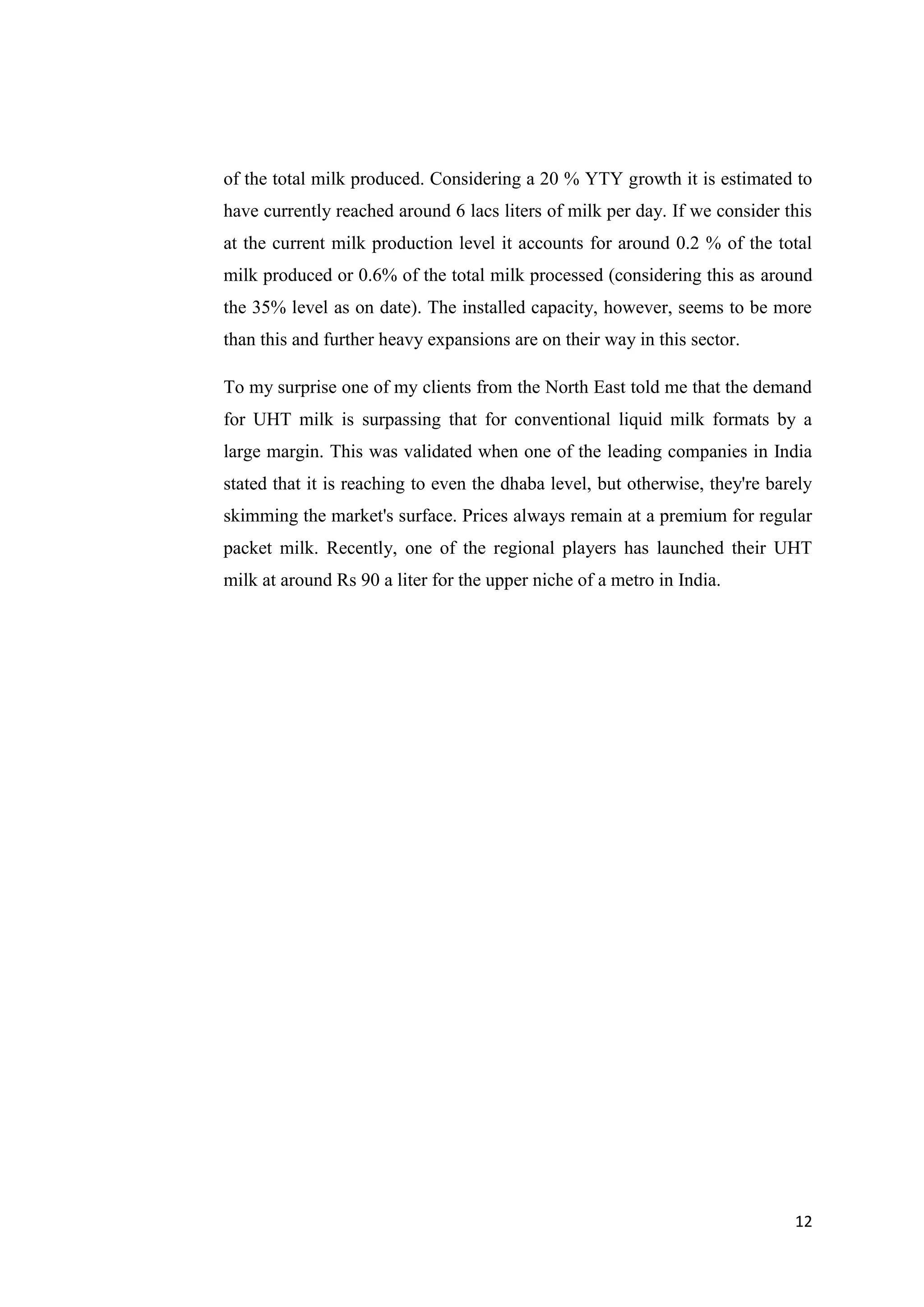 12
of the total milk produced. Considering a 20 % YTY growth it is estimated to
have currently reached around 6 lacs liters of milk per day. If we consider this
at the current milk production level it accounts for around 0.2 % of the total
milk produced or 0.6% of the total milk processed (considering this as around
the 35% level as on date). The installed capacity, however, seems to be more
than this and further heavy expansions are on their way in this sector.
To my surprise one of my clients from the North East told me that the demand
for UHT milk is surpassing that for conventional liquid milk formats by a
large margin. This was validated when one of the leading companies in India
stated that it is reaching to even the dhaba level, but otherwise, they're barely
skimming the market's surface. Prices always remain at a premium for regular
packet milk. Recently, one of the regional players has launched their UHT
milk at around Rs 90 a liter for the upper niche of a metro in India.
 