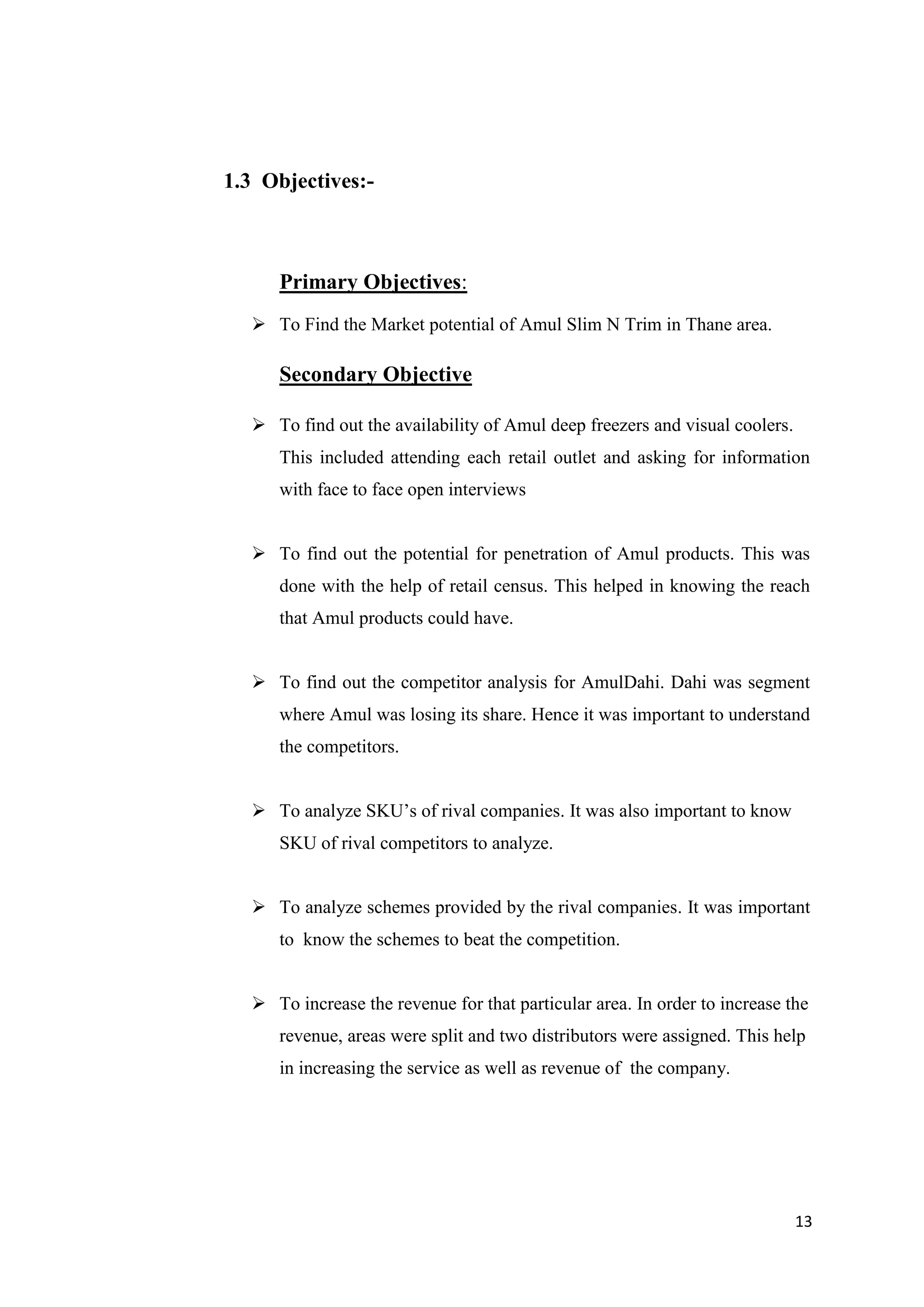 13
1.3 Objectives:-
Primary Objectives:
 To Find the Market potential of Amul Slim N Trim in Thane area.
Secondary Objective
 To find out the availability of Amul deep freezers and visual coolers.
This included attending each retail outlet and asking for information
with face to face open interviews
 To find out the potential for penetration of Amul products. This was
done with the help of retail census. This helped in knowing the reach
that Amul products could have.
 To find out the competitor analysis for AmulDahi. Dahi was segment
where Amul was losing its share. Hence it was important to understand
the competitors.
 To analyze SKU’s of rival companies. It was also important to know
SKU of rival competitors to analyze.
 To analyze schemes provided by the rival companies. It was important
to know the schemes to beat the competition.
 To increase the revenue for that particular area. In order to increase the
revenue, areas were split and two distributors were assigned. This help
in increasing the service as well as revenue of the company.
 