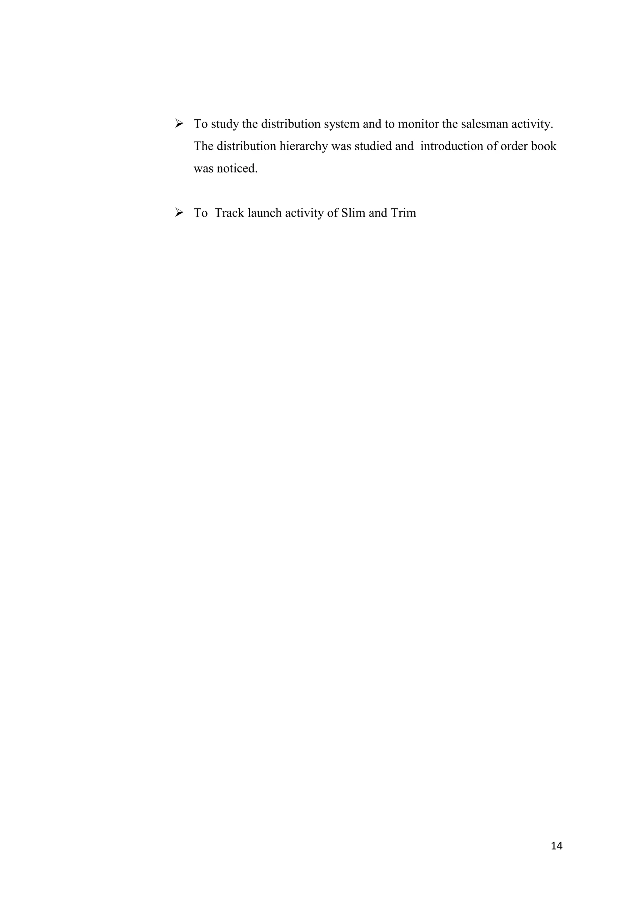 14
 To study the distribution system and to monitor the salesman activity.
The distribution hierarchy was studied and introduction of order book
was noticed.
 To Track launch activity of Slim and Trim
 