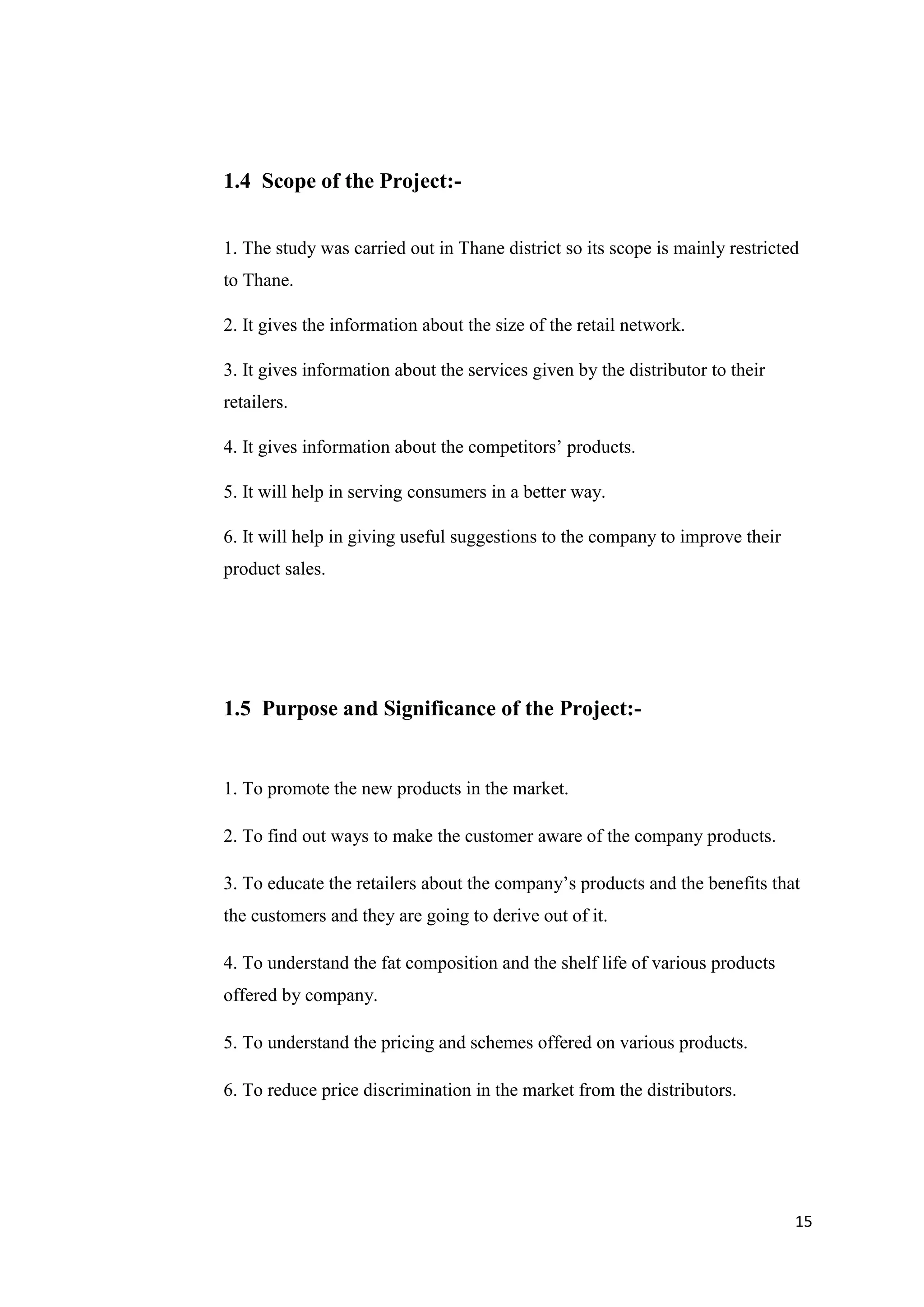 15
1.4 Scope of the Project:-
1. The study was carried out in Thane district so its scope is mainly restricted
to Thane.
2. It gives the information about the size of the retail network.
3. It gives information about the services given by the distributor to their
retailers.
4. It gives information about the competitors’ products.
5. It will help in serving consumers in a better way.
6. It will help in giving useful suggestions to the company to improve their
product sales.
1.5 Purpose and Significance of the Project:-
1. To promote the new products in the market.
2. To find out ways to make the customer aware of the company products.
3. To educate the retailers about the company’s products and the benefits that
the customers and they are going to derive out of it.
4. To understand the fat composition and the shelf life of various products
offered by company.
5. To understand the pricing and schemes offered on various products.
6. To reduce price discrimination in the market from the distributors.
 