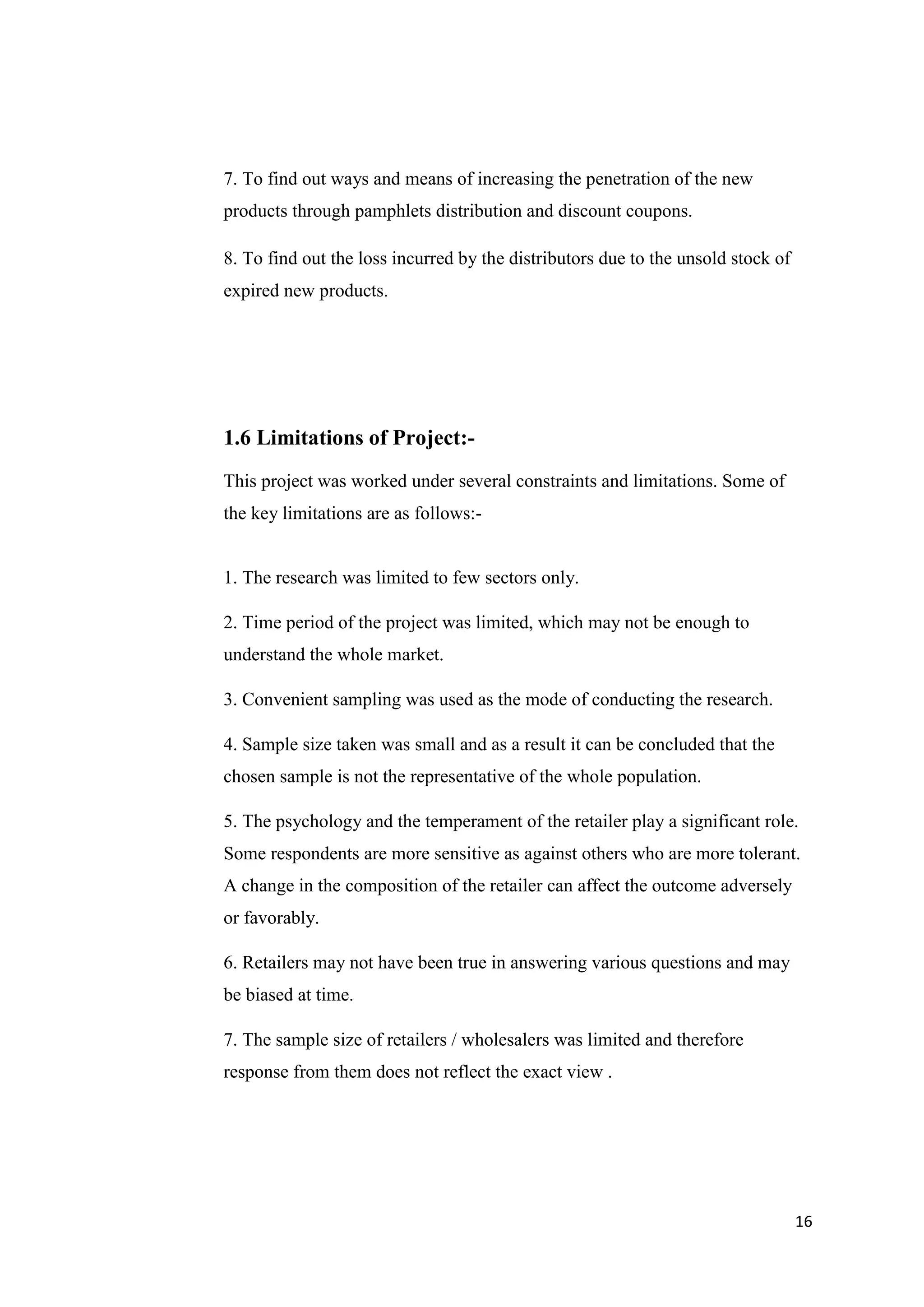 16
7. To find out ways and means of increasing the penetration of the new
products through pamphlets distribution and discount coupons.
8. To find out the loss incurred by the distributors due to the unsold stock of
expired new products.
1.6 Limitations of Project:-
This project was worked under several constraints and limitations. Some of
the key limitations are as follows:-
1. The research was limited to few sectors only.
2. Time period of the project was limited, which may not be enough to
understand the whole market.
3. Convenient sampling was used as the mode of conducting the research.
4. Sample size taken was small and as a result it can be concluded that the
chosen sample is not the representative of the whole population.
5. The psychology and the temperament of the retailer play a significant role.
Some respondents are more sensitive as against others who are more tolerant.
A change in the composition of the retailer can affect the outcome adversely
or favorably.
6. Retailers may not have been true in answering various questions and may
be biased at time.
7. The sample size of retailers / wholesalers was limited and therefore
response from them does not reflect the exact view .
 