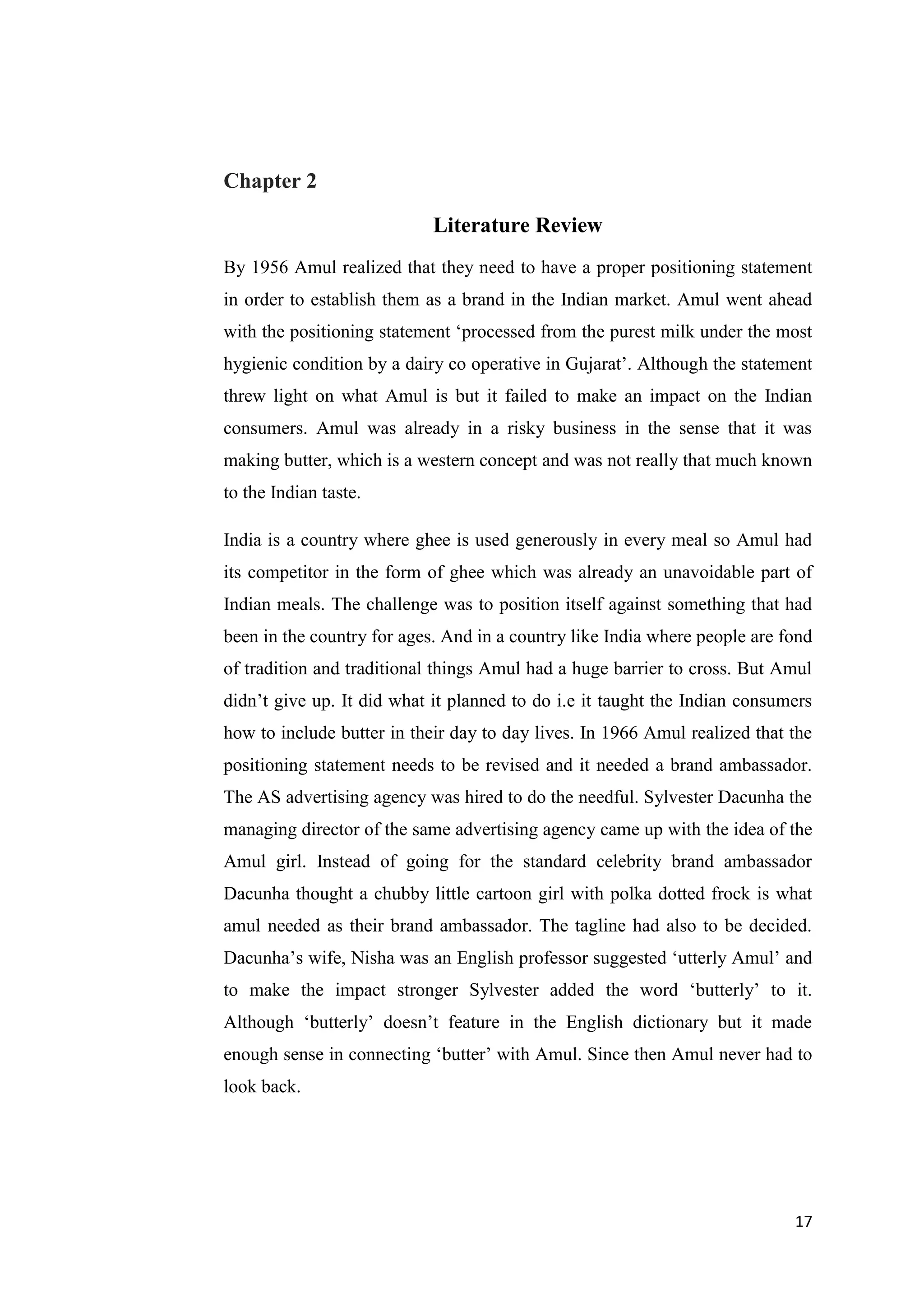 17
Chapter 2
Literature Review
By 1956 Amul realized that they need to have a proper positioning statement
in order to establish them as a brand in the Indian market. Amul went ahead
with the positioning statement ‘processed from the purest milk under the most
hygienic condition by a dairy co operative in Gujarat’. Although the statement
threw light on what Amul is but it failed to make an impact on the Indian
consumers. Amul was already in a risky business in the sense that it was
making butter, which is a western concept and was not really that much known
to the Indian taste.
India is a country where ghee is used generously in every meal so Amul had
its competitor in the form of ghee which was already an unavoidable part of
Indian meals. The challenge was to position itself against something that had
been in the country for ages. And in a country like India where people are fond
of tradition and traditional things Amul had a huge barrier to cross. But Amul
didn’t give up. It did what it planned to do i.e it taught the Indian consumers
how to include butter in their day to day lives. In 1966 Amul realized that the
positioning statement needs to be revised and it needed a brand ambassador.
The AS advertising agency was hired to do the needful. Sylvester Dacunha the
managing director of the same advertising agency came up with the idea of the
Amul girl. Instead of going for the standard celebrity brand ambassador
Dacunha thought a chubby little cartoon girl with polka dotted frock is what
amul needed as their brand ambassador. The tagline had also to be decided.
Dacunha’s wife, Nisha was an English professor suggested ‘utterly Amul’ and
to make the impact stronger Sylvester added the word ‘butterly’ to it.
Although ‘butterly’ doesn’t feature in the English dictionary but it made
enough sense in connecting ‘butter’ with Amul. Since then Amul never had to
look back.
 