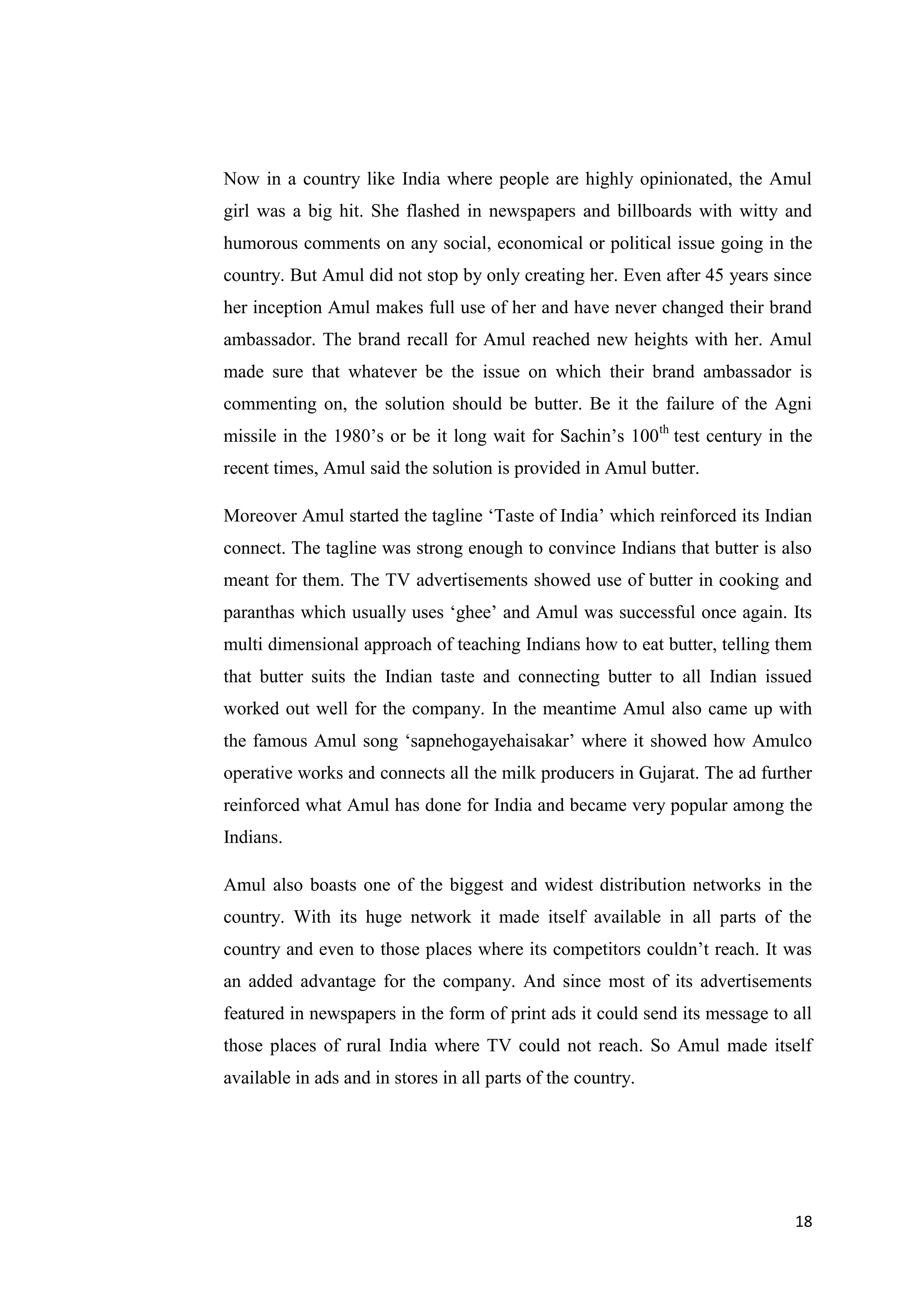 18
Now in a country like India where people are highly opinionated, the Amul
girl was a big hit. She flashed in newspapers and billboards with witty and
humorous comments on any social, economical or political issue going in the
country. But Amul did not stop by only creating her. Even after 45 years since
her inception Amul makes full use of her and have never changed their brand
ambassador. The brand recall for Amul reached new heights with her. Amul
made sure that whatever be the issue on which their brand ambassador is
commenting on, the solution should be butter. Be it the failure of the Agni
missile in the 1980’s or be it long wait for Sachin’s 100th
test century in the
recent times, Amul said the solution is provided in Amul butter.
Moreover Amul started the tagline ‘Taste of India’ which reinforced its Indian
connect. The tagline was strong enough to convince Indians that butter is also
meant for them. The TV advertisements showed use of butter in cooking and
paranthas which usually uses ‘ghee’ and Amul was successful once again. Its
multi dimensional approach of teaching Indians how to eat butter, telling them
that butter suits the Indian taste and connecting butter to all Indian issued
worked out well for the company. In the meantime Amul also came up with
the famous Amul song ‘sapnehogayehaisakar’ where it showed how Amulco
operative works and connects all the milk producers in Gujarat. The ad further
reinforced what Amul has done for India and became very popular among the
Indians.
Amul also boasts one of the biggest and widest distribution networks in the
country. With its huge network it made itself available in all parts of the
country and even to those places where its competitors couldn’t reach. It was
an added advantage for the company. And since most of its advertisements
featured in newspapers in the form of print ads it could send its message to all
those places of rural India where TV could not reach. So Amul made itself
available in ads and in stores in all parts of the country.
 