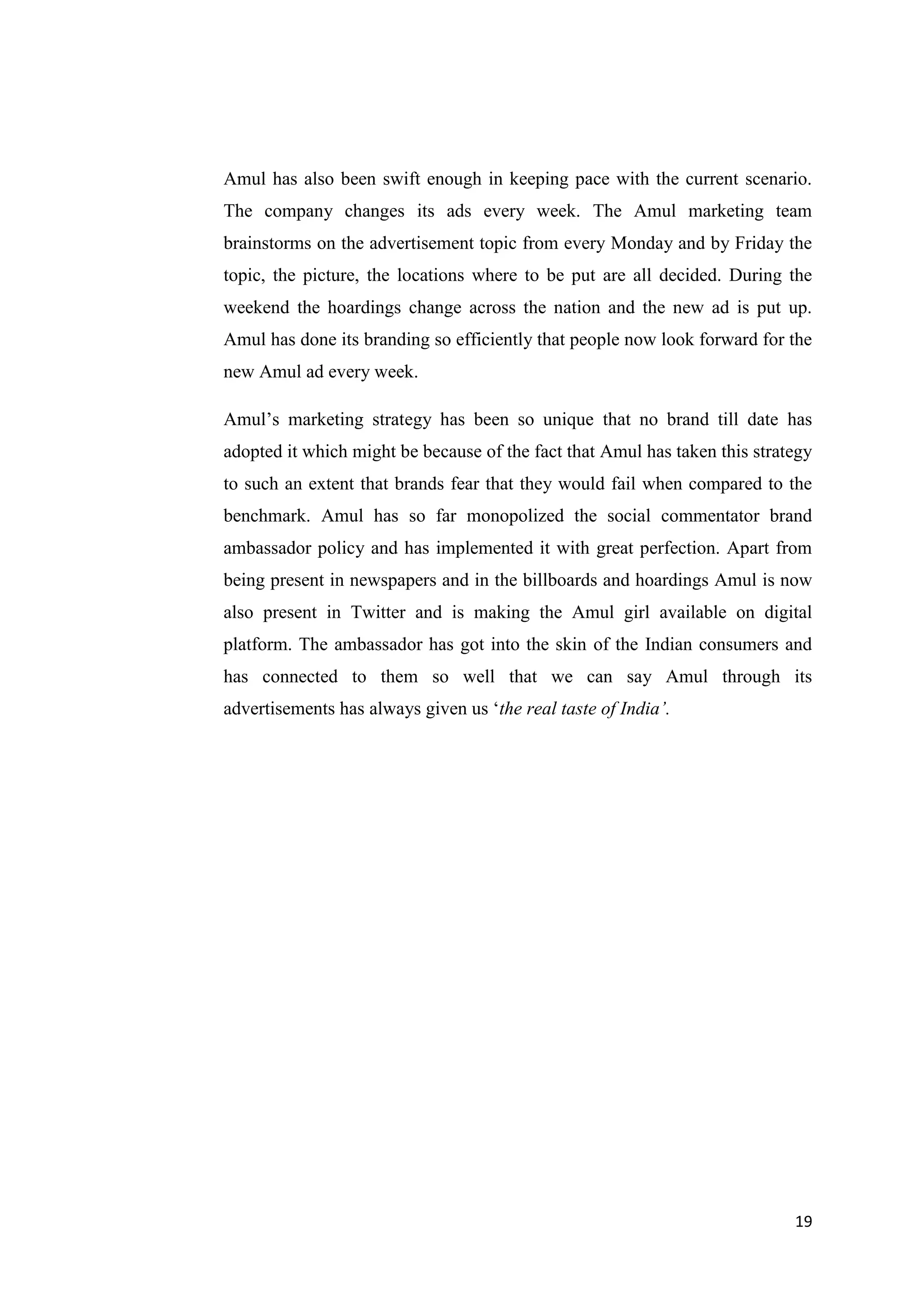 19
Amul has also been swift enough in keeping pace with the current scenario.
The company changes its ads every week. The Amul marketing team
brainstorms on the advertisement topic from every Monday and by Friday the
topic, the picture, the locations where to be put are all decided. During the
weekend the hoardings change across the nation and the new ad is put up.
Amul has done its branding so efficiently that people now look forward for the
new Amul ad every week.
Amul’s marketing strategy has been so unique that no brand till date has
adopted it which might be because of the fact that Amul has taken this strategy
to such an extent that brands fear that they would fail when compared to the
benchmark. Amul has so far monopolized the social commentator brand
ambassador policy and has implemented it with great perfection. Apart from
being present in newspapers and in the billboards and hoardings Amul is now
also present in Twitter and is making the Amul girl available on digital
platform. The ambassador has got into the skin of the Indian consumers and
has connected to them so well that we can say Amul through its
advertisements has always given us ‘the real taste of India’.
 