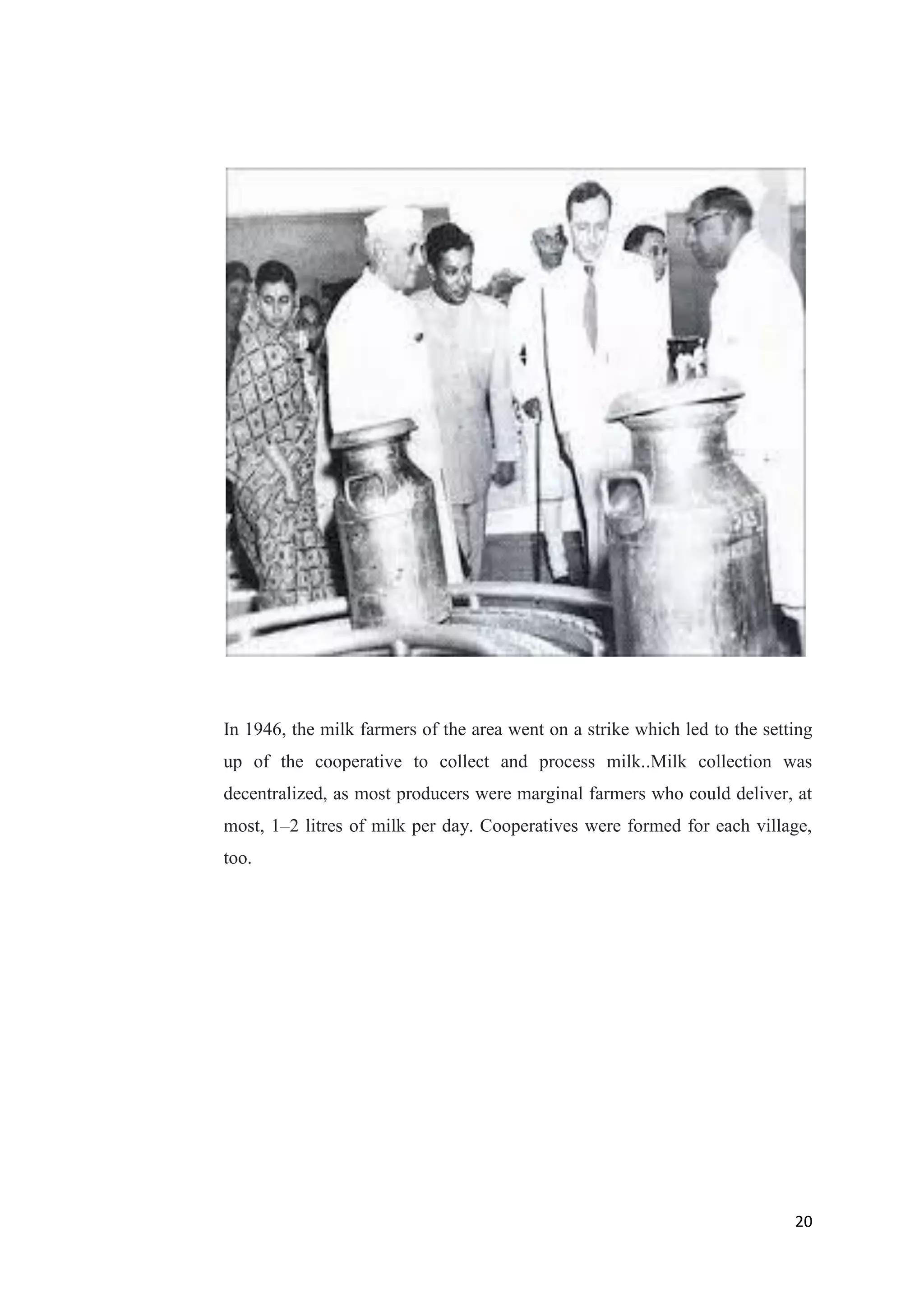 20
In 1946, the milk farmers of the area went on a strike which led to the setting
up of the cooperative to collect and process milk..Milk collection was
decentralized, as most producers were marginal farmers who could deliver, at
most, 1–2 litres of milk per day. Cooperatives were formed for each village,
too.
 
