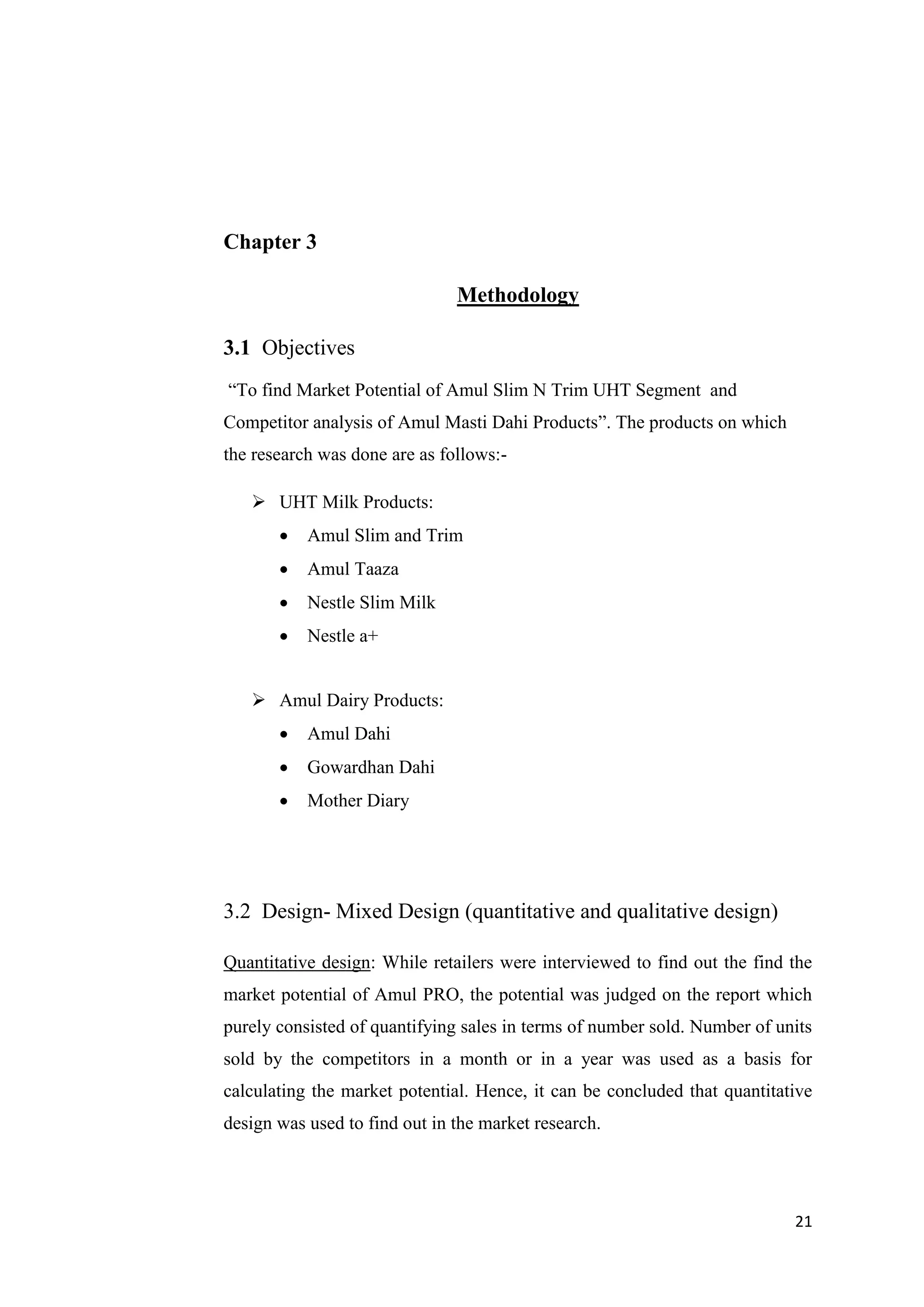 21
Chapter 3
Methodology
3.1 Objectives
“To find Market Potential of Amul Slim N Trim UHT Segment and
Competitor analysis of Amul Masti Dahi Products”. The products on which
the research was done are as follows:-
 UHT Milk Products:
 Amul Slim and Trim
 Amul Taaza
 Nestle Slim Milk
 Nestle a+
 Amul Dairy Products:
 Amul Dahi
 Gowardhan Dahi
 Mother Diary
3.2 Design- Mixed Design (quantitative and qualitative design)
Quantitative design: While retailers were interviewed to find out the find the
market potential of Amul PRO, the potential was judged on the report which
purely consisted of quantifying sales in terms of number sold. Number of units
sold by the competitors in a month or in a year was used as a basis for
calculating the market potential. Hence, it can be concluded that quantitative
design was used to find out in the market research.
 