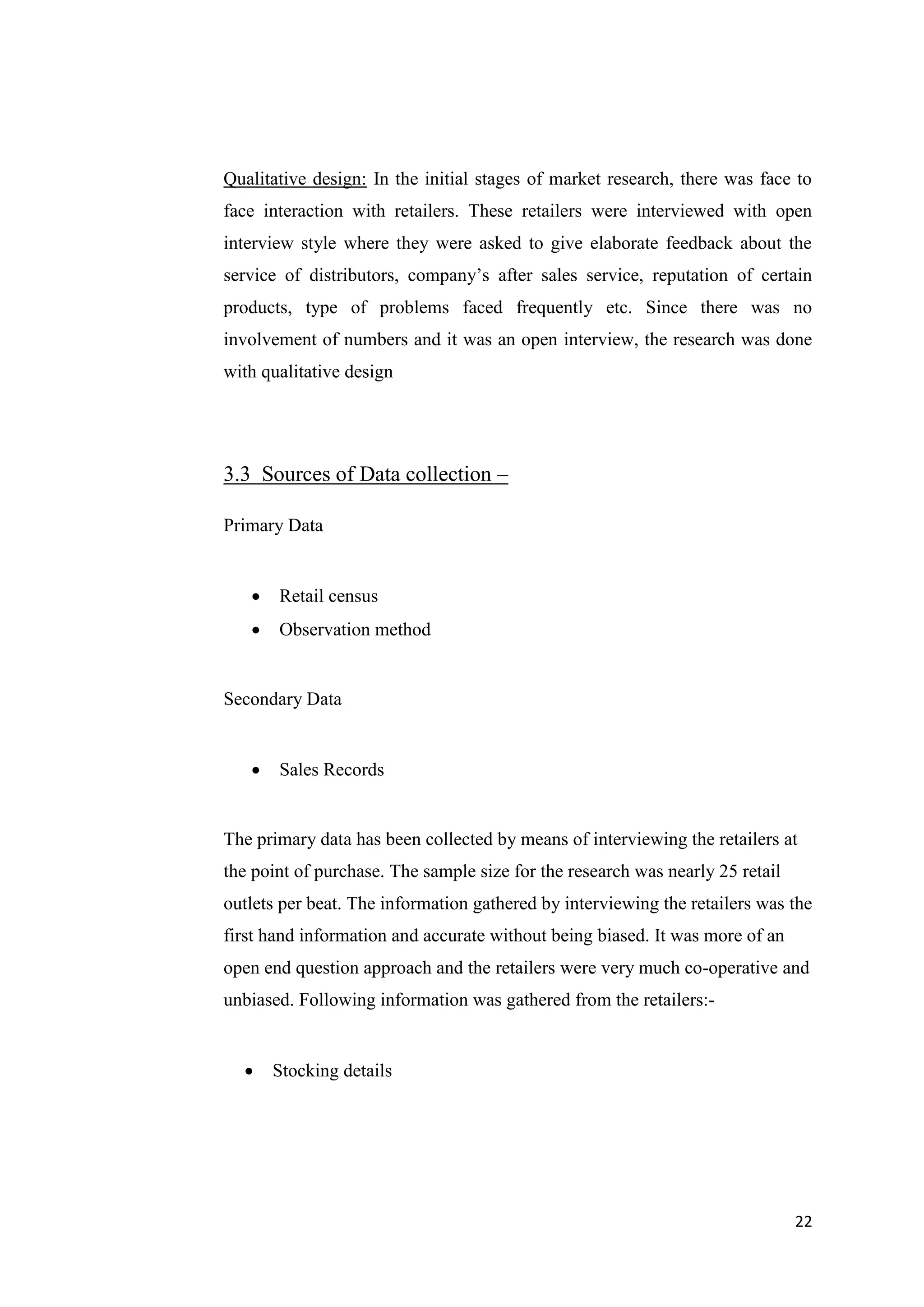 22
Qualitative design: In the initial stages of market research, there was face to
face interaction with retailers. These retailers were interviewed with open
interview style where they were asked to give elaborate feedback about the
service of distributors, company’s after sales service, reputation of certain
products, type of problems faced frequently etc. Since there was no
involvement of numbers and it was an open interview, the research was done
with qualitative design
3.3 Sources of Data collection –
Primary Data
 Retail census
 Observation method
Secondary Data
 Sales Records
The primary data has been collected by means of interviewing the retailers at
the point of purchase. The sample size for the research was nearly 25 retail
outlets per beat. The information gathered by interviewing the retailers was the
first hand information and accurate without being biased. It was more of an
open end question approach and the retailers were very much co-operative and
unbiased. Following information was gathered from the retailers:-
 Stocking details
 