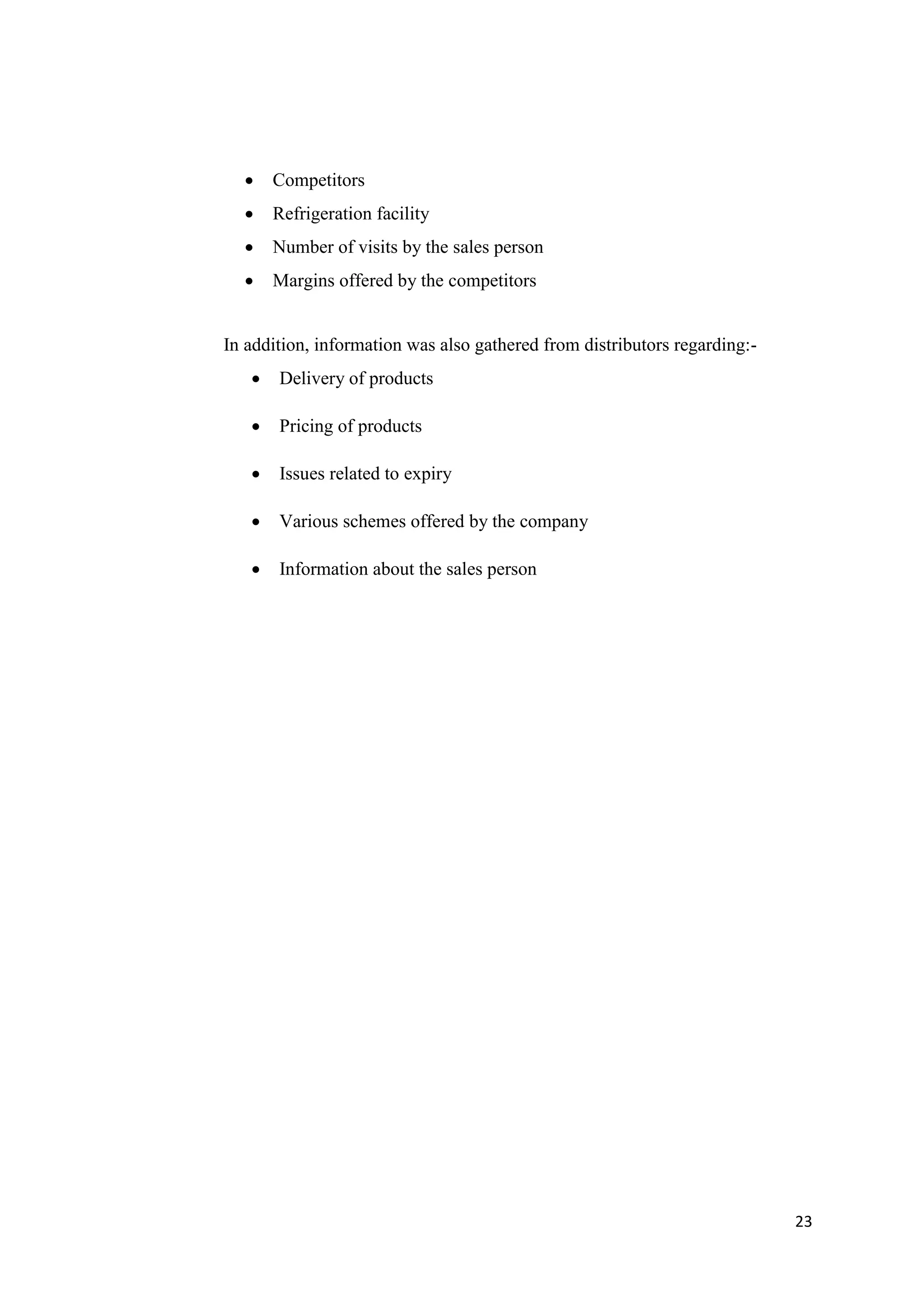 23
 Competitors
 Refrigeration facility
 Number of visits by the sales person
 Margins offered by the competitors
In addition, information was also gathered from distributors regarding:-
 Delivery of products
 Pricing of products
 Issues related to expiry
 Various schemes offered by the company
 Information about the sales person
 