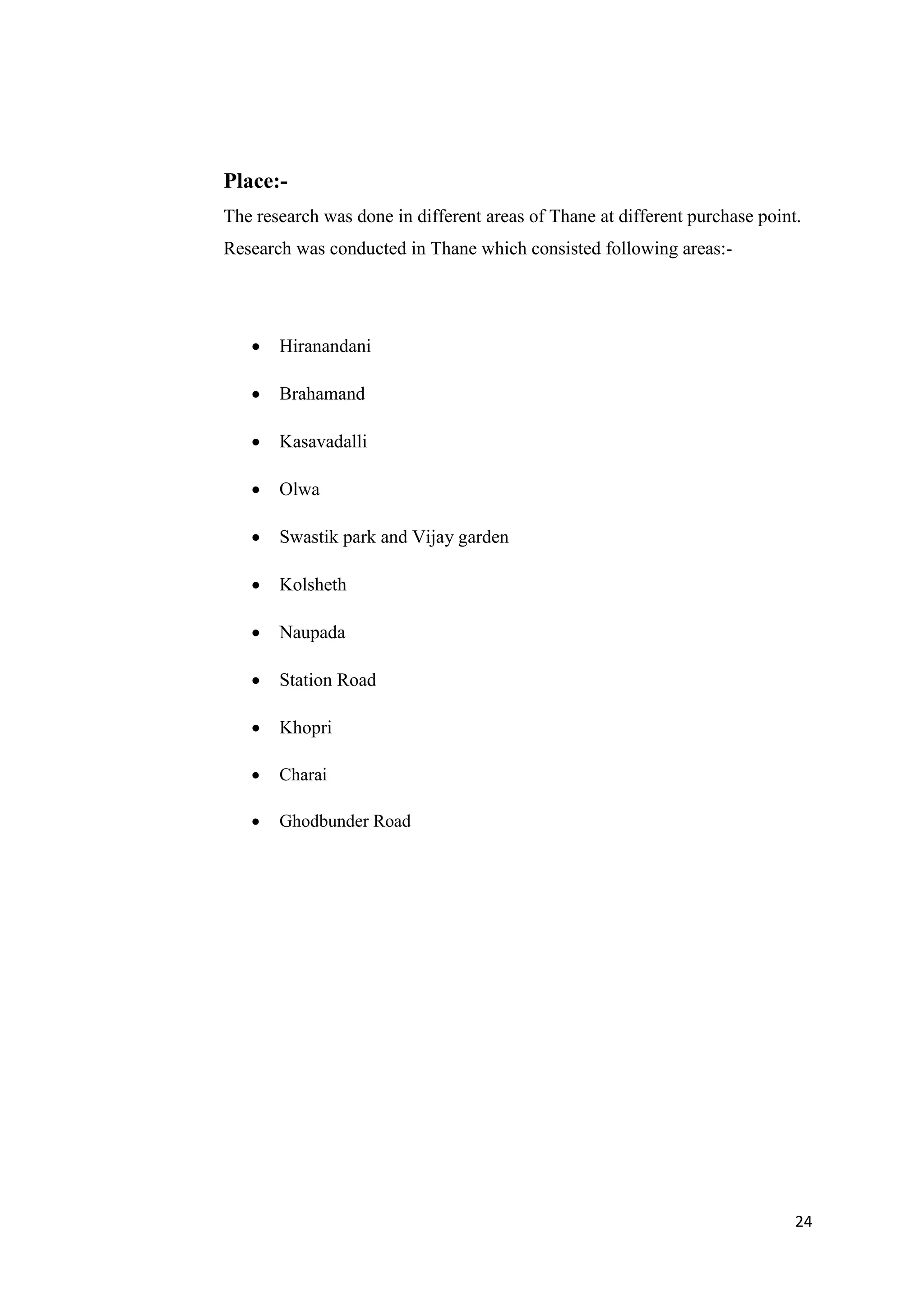 24
Place:-
The research was done in different areas of Thane at different purchase point.
Research was conducted in Thane which consisted following areas:-
 Hiranandani
 Brahamand
 Kasavadalli
 Olwa
 Swastik park and Vijay garden
 Kolsheth
 Naupada
 Station Road
 Khopri
 Charai
 Ghodbunder Road
 