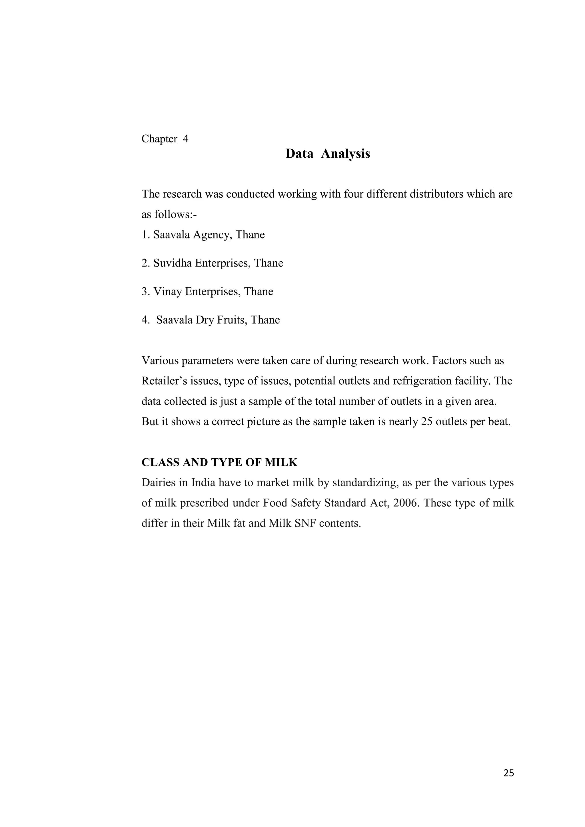 25
Chapter 4
Data Analysis
The research was conducted working with four different distributors which are
as follows:-
1. Saavala Agency, Thane
2. Suvidha Enterprises, Thane
3. Vinay Enterprises, Thane
4. Saavala Dry Fruits, Thane
Various parameters were taken care of during research work. Factors such as
Retailer’s issues, type of issues, potential outlets and refrigeration facility. The
data collected is just a sample of the total number of outlets in a given area.
But it shows a correct picture as the sample taken is nearly 25 outlets per beat.
CLASS AND TYPE OF MILK
Dairies in India have to market milk by standardizing, as per the various types
of milk prescribed under Food Safety Standard Act, 2006. These type of milk
differ in their Milk fat and Milk SNF contents.
 