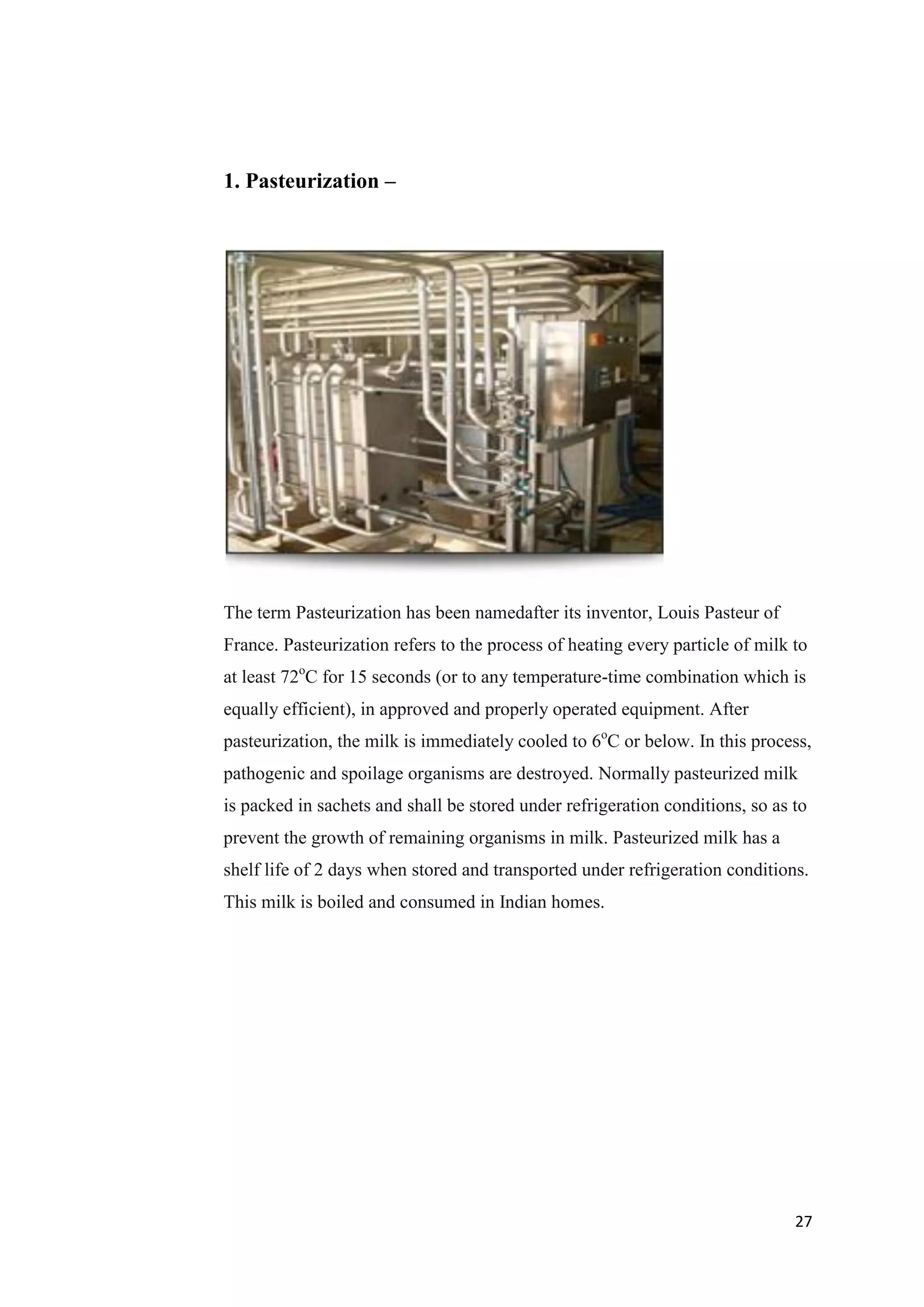 27
1. Pasteurization –
The term Pasteurization has been namedafter its inventor, Louis Pasteur of
France. Pasteurization refers to the process of heating every particle of milk to
at least 72o
C for 15 seconds (or to any temperature-time combination which is
equally efficient), in approved and properly operated equipment. After
pasteurization, the milk is immediately cooled to 6o
C or below. In this process,
pathogenic and spoilage organisms are destroyed. Normally pasteurized milk
is packed in sachets and shall be stored under refrigeration conditions, so as to
prevent the growth of remaining organisms in milk. Pasteurized milk has a
shelf life of 2 days when stored and transported under refrigeration conditions.
This milk is boiled and consumed in Indian homes.
 