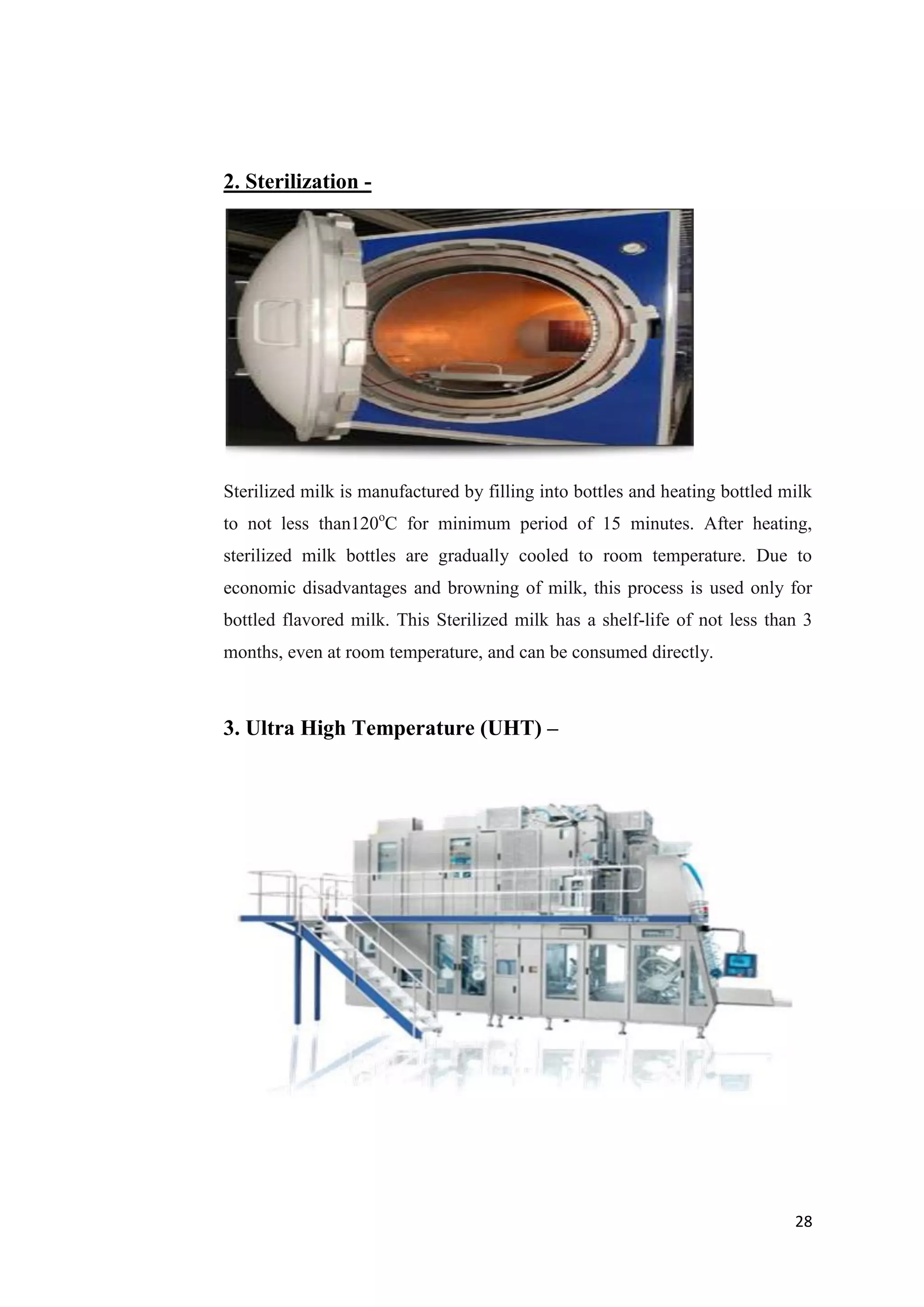 28
2. Sterilization -
Sterilized milk is manufactured by filling into bottles and heating bottled milk
to not less than120o
C for minimum period of 15 minutes. After heating,
sterilized milk bottles are gradually cooled to room temperature. Due to
economic disadvantages and browning of milk, this process is used only for
bottled flavored milk. This Sterilized milk has a shelf-life of not less than 3
months, even at room temperature, and can be consumed directly.
3. Ultra High Temperature (UHT) –
 