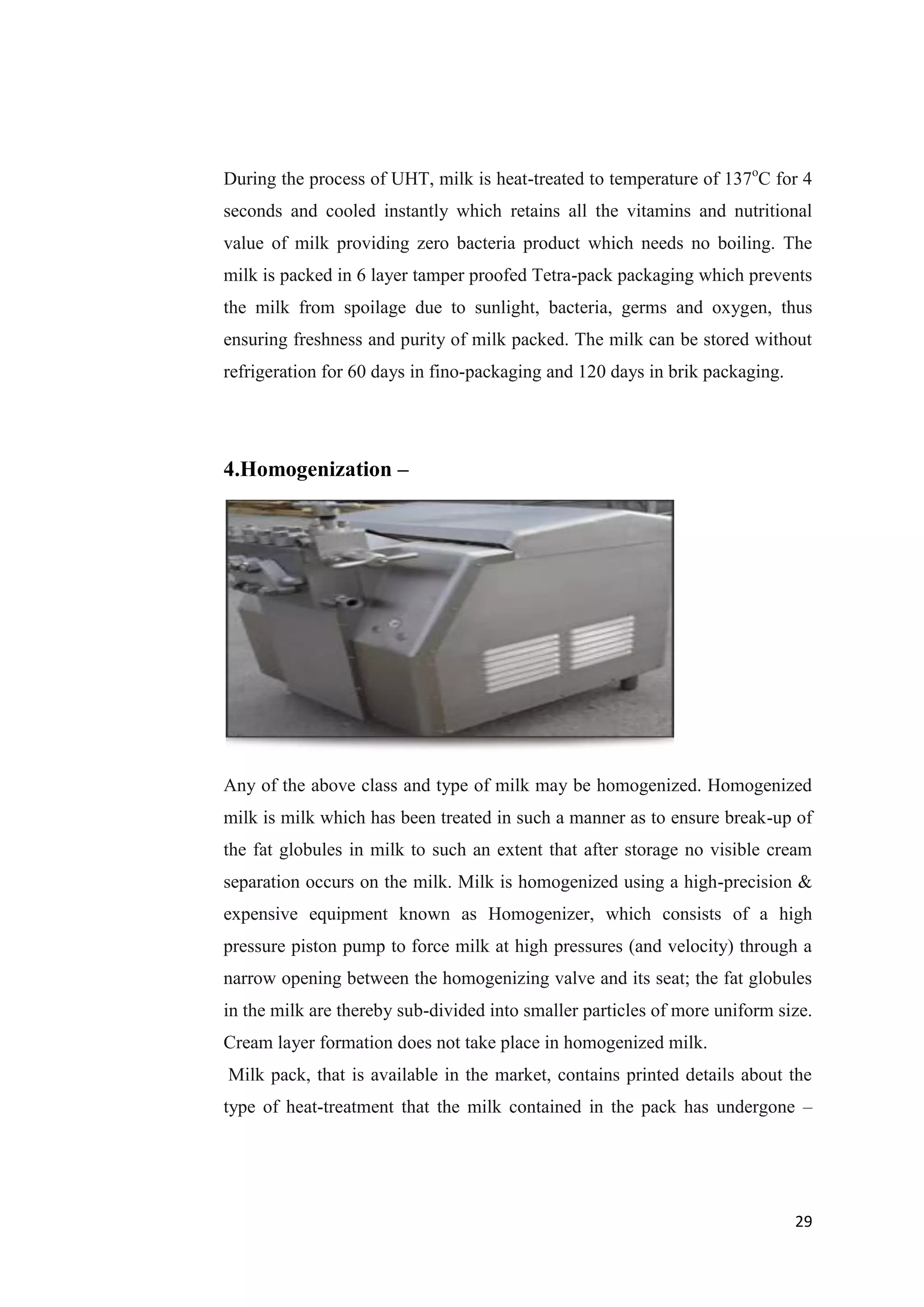 29
During the process of UHT, milk is heat-treated to temperature of 137o
C for 4
seconds and cooled instantly which retains all the vitamins and nutritional
value of milk providing zero bacteria product which needs no boiling. The
milk is packed in 6 layer tamper proofed Tetra-pack packaging which prevents
the milk from spoilage due to sunlight, bacteria, germs and oxygen, thus
ensuring freshness and purity of milk packed. The milk can be stored without
refrigeration for 60 days in fino-packaging and 120 days in brik packaging.
4.Homogenization –
Any of the above class and type of milk may be homogenized. Homogenized
milk is milk which has been treated in such a manner as to ensure break-up of
the fat globules in milk to such an extent that after storage no visible cream
separation occurs on the milk. Milk is homogenized using a high-precision &
expensive equipment known as Homogenizer, which consists of a high
pressure piston pump to force milk at high pressures (and velocity) through a
narrow opening between the homogenizing valve and its seat; the fat globules
in the milk are thereby sub-divided into smaller particles of more uniform size.
Cream layer formation does not take place in homogenized milk.
Milk pack, that is available in the market, contains printed details about the
type of heat-treatment that the milk contained in the pack has undergone –
 