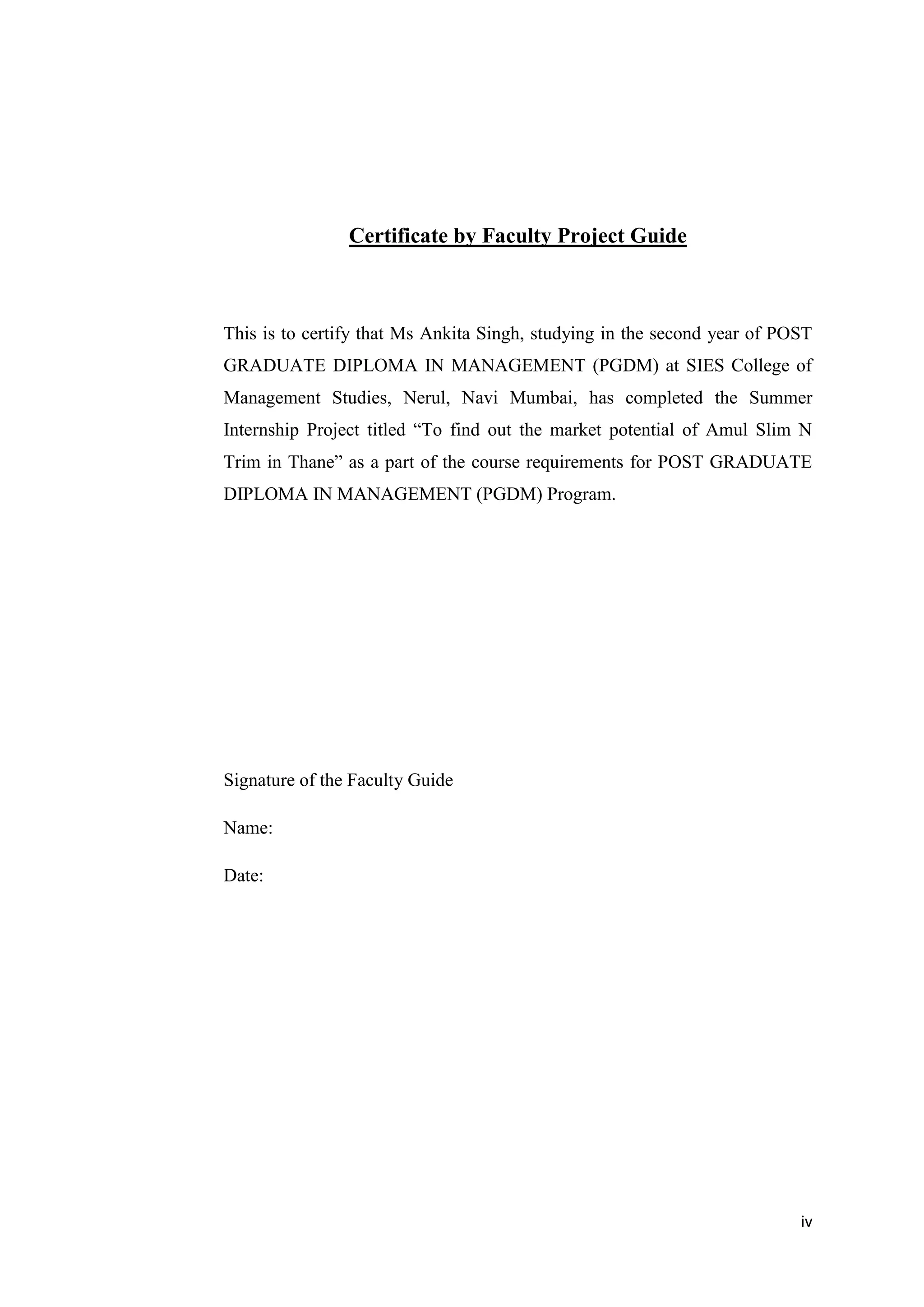 iv
Certificate by Faculty Project Guide
This is to certify that Ms Ankita Singh, studying in the second year of POST
GRADUATE DIPLOMA IN MANAGEMENT (PGDM) at SIES College of
Management Studies, Nerul, Navi Mumbai, has completed the Summer
Internship Project titled “To find out the market potential of Amul Slim N
Trim in Thane” as a part of the course requirements for POST GRADUATE
DIPLOMA IN MANAGEMENT (PGDM) Program.
Signature of the Faculty Guide
Name:
Date:
 
