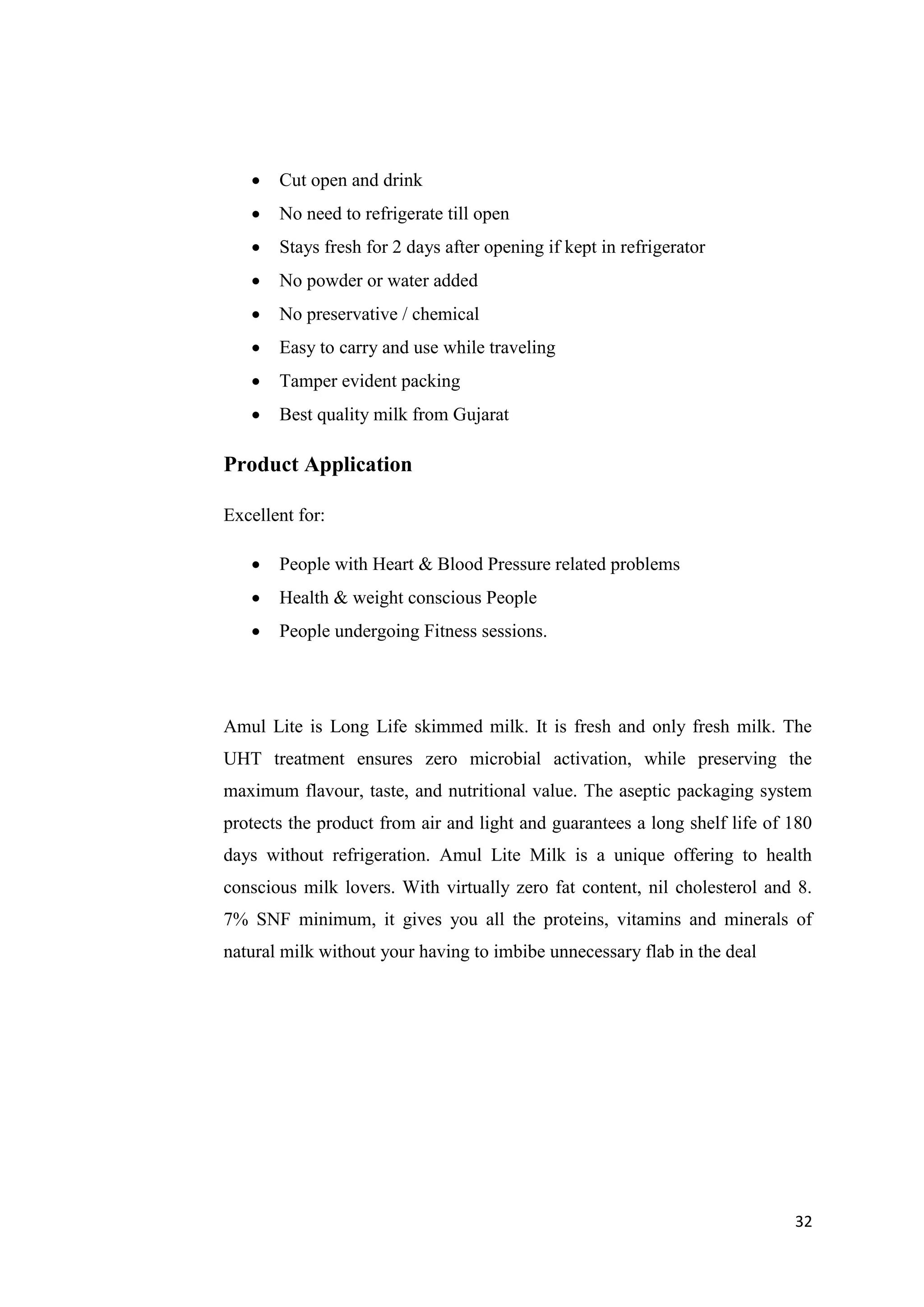 32
 Cut open and drink
 No need to refrigerate till open
 Stays fresh for 2 days after opening if kept in refrigerator
 No powder or water added
 No preservative / chemical
 Easy to carry and use while traveling
 Tamper evident packing
 Best quality milk from Gujarat
Product Application
Excellent for:
 People with Heart & Blood Pressure related problems
 Health & weight conscious People
 People undergoing Fitness sessions.
Amul Lite is Long Life skimmed milk. It is fresh and only fresh milk. The
UHT treatment ensures zero microbial activation, while preserving the
maximum flavour, taste, and nutritional value. The aseptic packaging system
protects the product from air and light and guarantees a long shelf life of 180
days without refrigeration. Amul Lite Milk is a unique offering to health
conscious milk lovers. With virtually zero fat content, nil cholesterol and 8.
7% SNF minimum, it gives you all the proteins, vitamins and minerals of
natural milk without your having to imbibe unnecessary flab in the deal
 