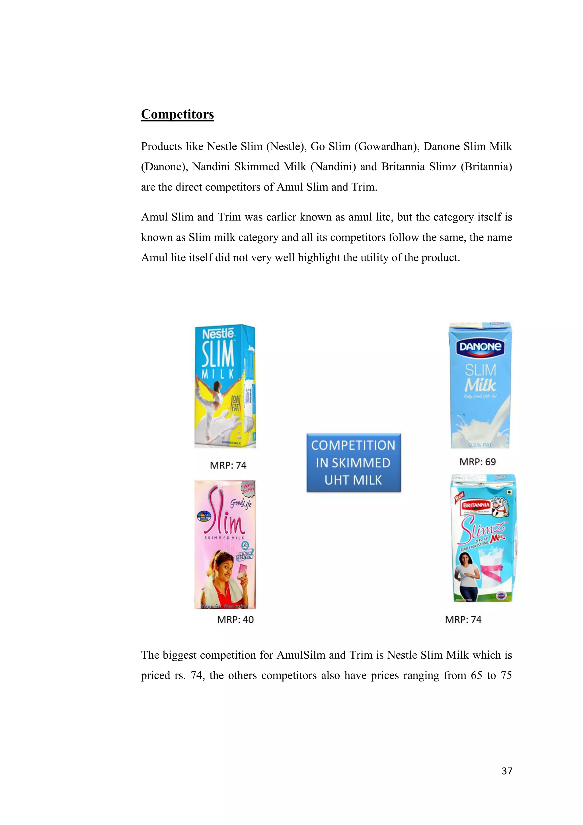 37
Competitors
Products like Nestle Slim (Nestle), Go Slim (Gowardhan), Danone Slim Milk
(Danone), Nandini Skimmed Milk (Nandini) and Britannia Slimz (Britannia)
are the direct competitors of Amul Slim and Trim.
Amul Slim and Trim was earlier known as amul lite, but the category itself is
known as Slim milk category and all its competitors follow the same, the name
Amul lite itself did not very well highlight the utility of the product.
The biggest competition for AmulSilm and Trim is Nestle Slim Milk which is
priced rs. 74, the others competitors also have prices ranging from 65 to 75
 