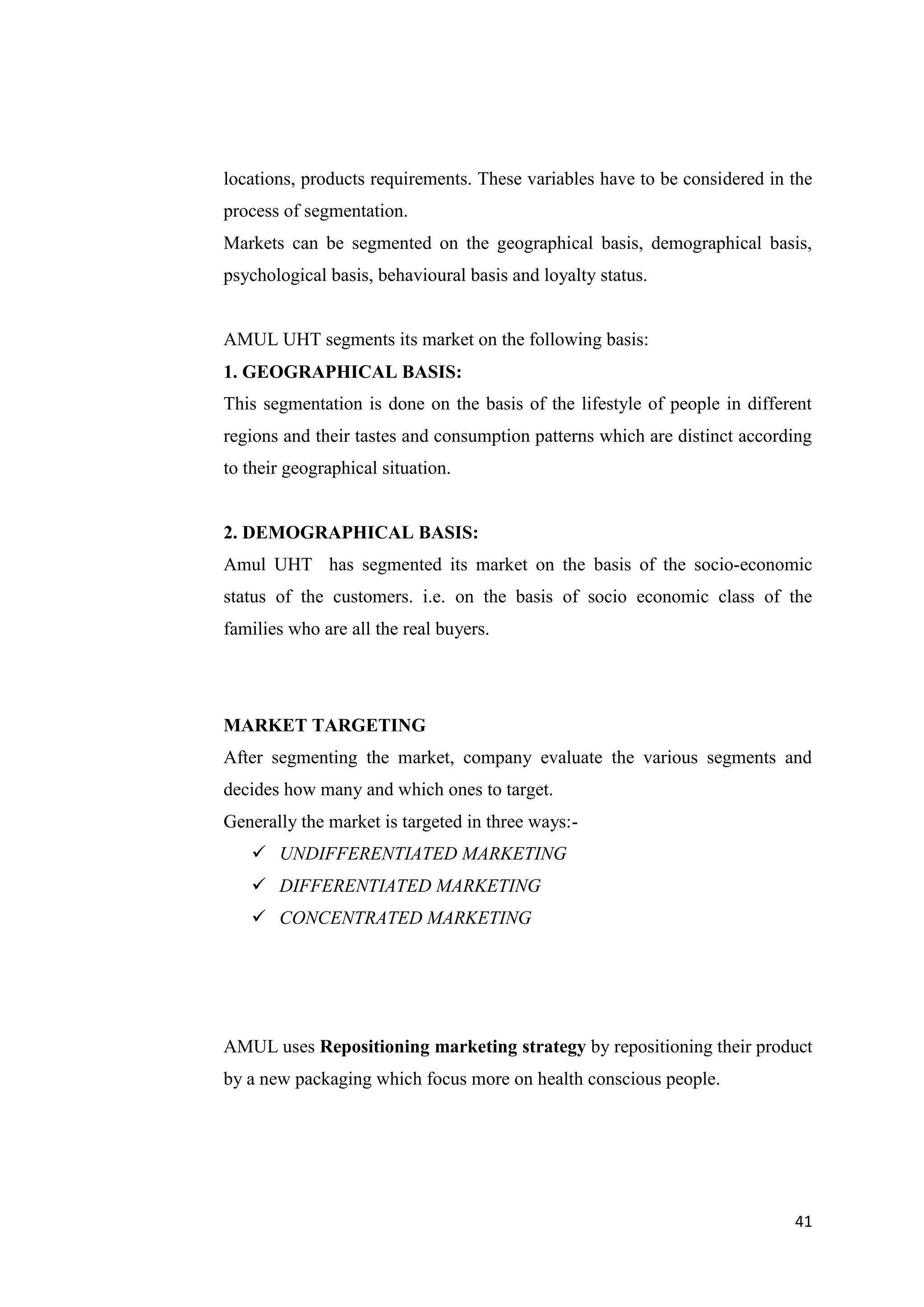 41
locations, products requirements. These variables have to be considered in the
process of segmentation.
Markets can be segmented on the geographical basis, demographical basis,
psychological basis, behavioural basis and loyalty status.
AMUL UHT segments its market on the following basis:
1. GEOGRAPHICAL BASIS:
This segmentation is done on the basis of the lifestyle of people in different
regions and their tastes and consumption patterns which are distinct according
to their geographical situation.
2. DEMOGRAPHICAL BASIS:
Amul UHT has segmented its market on the basis of the socio-economic
status of the customers. i.e. on the basis of socio economic class of the
families who are all the real buyers.
MARKET TARGETING
After segmenting the market, company evaluate the various segments and
decides how many and which ones to target.
Generally the market is targeted in three ways:-
 UNDIFFERENTIATED MARKETING
 DIFFERENTIATED MARKETING
 CONCENTRATED MARKETING
AMUL uses Repositioning marketing strategy by repositioning their product
by a new packaging which focus more on health conscious people.
 