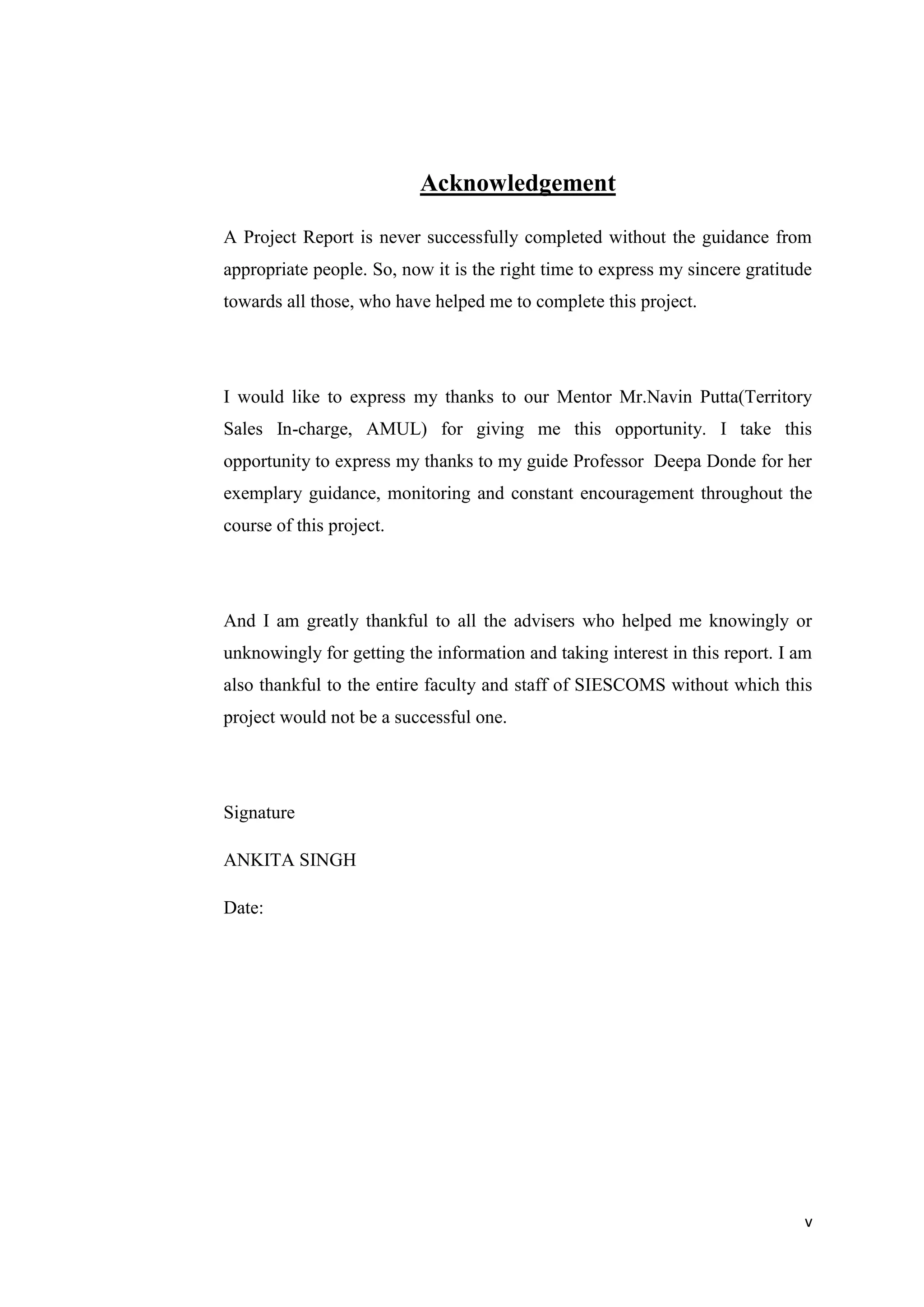 v
Acknowledgement
A Project Report is never successfully completed without the guidance from
appropriate people. So, now it is the right time to express my sincere gratitude
towards all those, who have helped me to complete this project.
I would like to express my thanks to our Mentor Mr.Navin Putta(Territory
Sales In-charge, AMUL) for giving me this opportunity. I take this
opportunity to express my thanks to my guide Professor Deepa Donde for her
exemplary guidance, monitoring and constant encouragement throughout the
course of this project.
And I am greatly thankful to all the advisers who helped me knowingly or
unknowingly for getting the information and taking interest in this report. I am
also thankful to the entire faculty and staff of SIESCOMS without which this
project would not be a successful one.
Signature
ANKITA SINGH
Date:
 