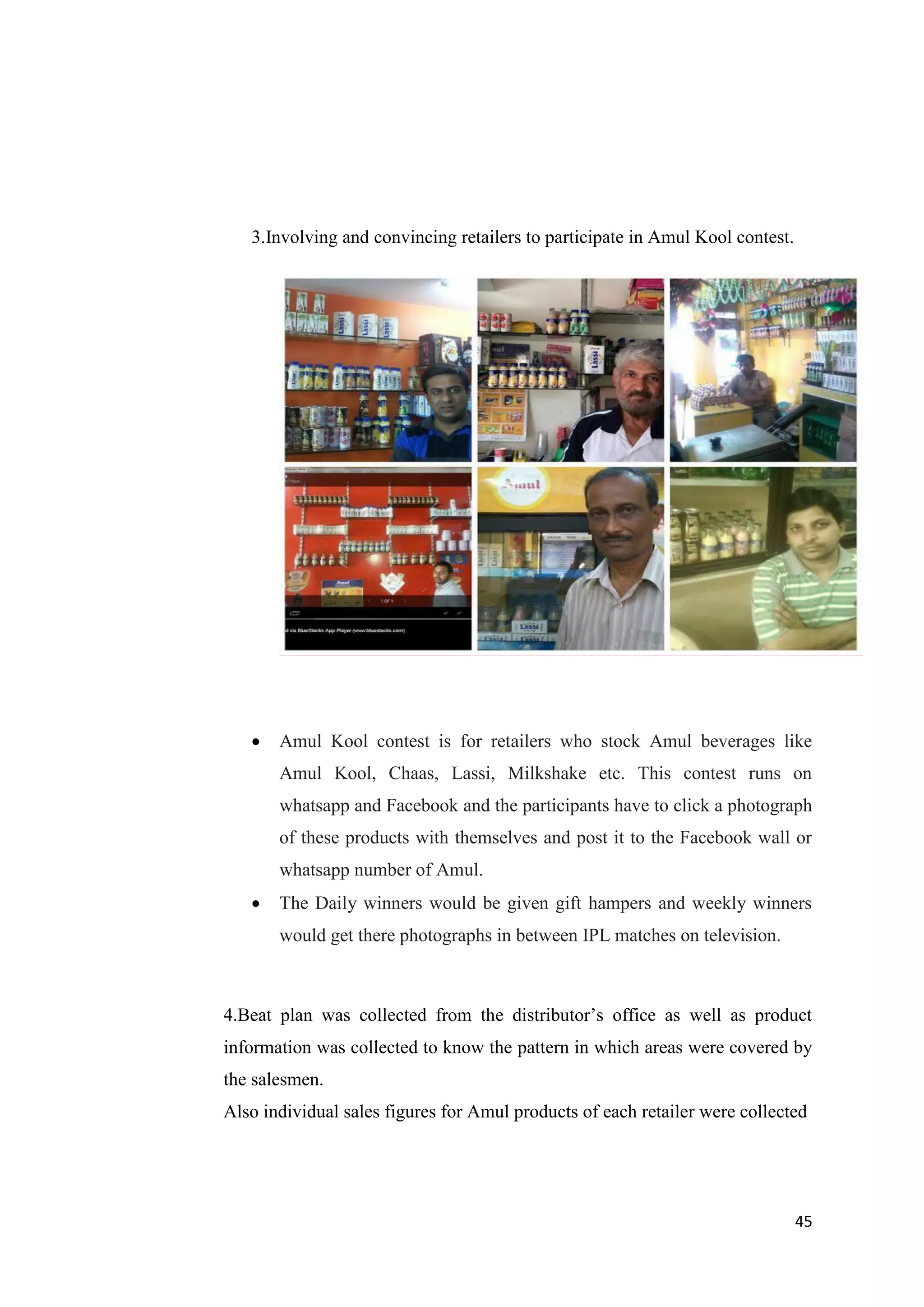 45
3.Involving and convincing retailers to participate in Amul Kool contest.
 Amul Kool contest is for retailers who stock Amul beverages like
Amul Kool, Chaas, Lassi, Milkshake etc. This contest runs on
whatsapp and Facebook and the participants have to click a photograph
of these products with themselves and post it to the Facebook wall or
whatsapp number of Amul.
 The Daily winners would be given gift hampers and weekly winners
would get there photographs in between IPL matches on television.
4.Beat plan was collected from the distributor’s office as well as product
information was collected to know the pattern in which areas were covered by
the salesmen.
Also individual sales figures for Amul products of each retailer were collected
 