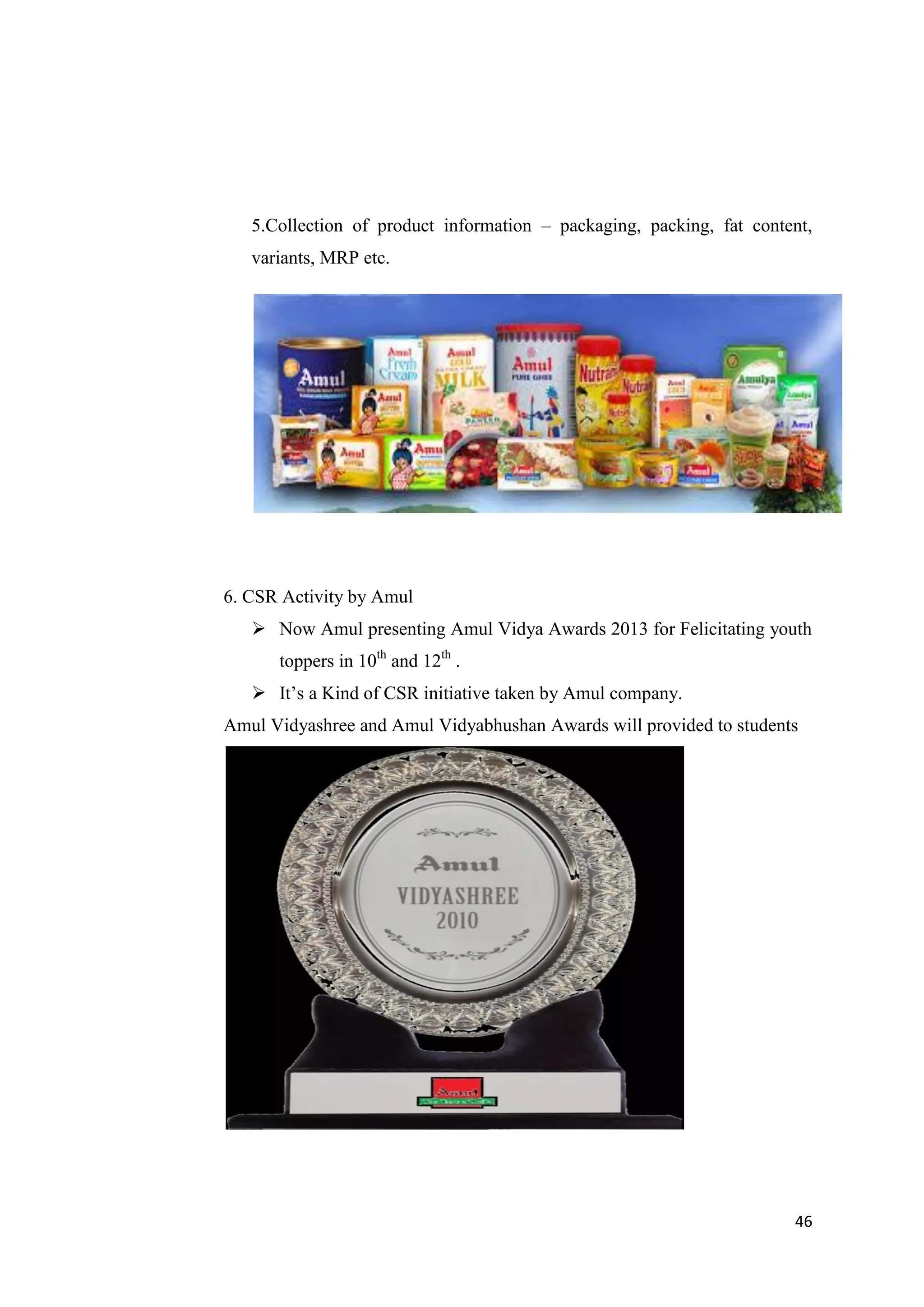 46
5.Collection of product information – packaging, packing, fat content,
variants, MRP etc.
6. CSR Activity by Amul
 Now Amul presenting Amul Vidya Awards 2013 for Felicitating youth
toppers in 10th
and 12th
.
 It’s a Kind of CSR initiative taken by Amul company.
Amul Vidyashree and Amul Vidyabhushan Awards will provided to students
 