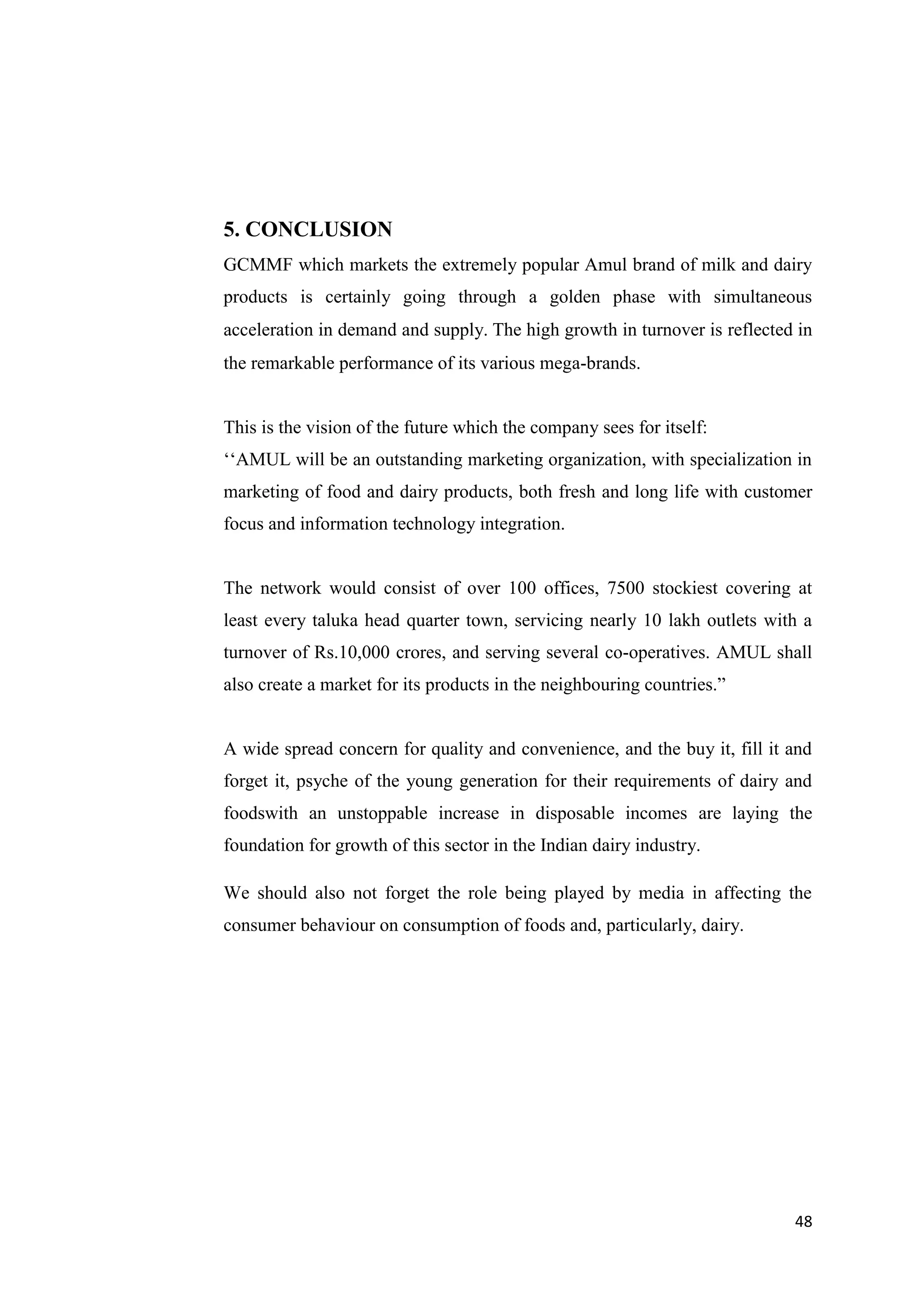 48
5. CONCLUSION
GCMMF which markets the extremely popular Amul brand of milk and dairy
products is certainly going through a golden phase with simultaneous
acceleration in demand and supply. The high growth in turnover is reflected in
the remarkable performance of its various mega-brands.
This is the vision of the future which the company sees for itself:
‘‘AMUL will be an outstanding marketing organization, with specialization in
marketing of food and dairy products, both fresh and long life with customer
focus and information technology integration.
The network would consist of over 100 offices, 7500 stockiest covering at
least every taluka head quarter town, servicing nearly 10 lakh outlets with a
turnover of Rs.10,000 crores, and serving several co-operatives. AMUL shall
also create a market for its products in the neighbouring countries.”
A wide spread concern for quality and convenience, and the buy it, fill it and
forget it, psyche of the young generation for their requirements of dairy and
foodswith an unstoppable increase in disposable incomes are laying the
foundation for growth of this sector in the Indian dairy industry.
We should also not forget the role being played by media in affecting the
consumer behaviour on consumption of foods and, particularly, dairy.
 