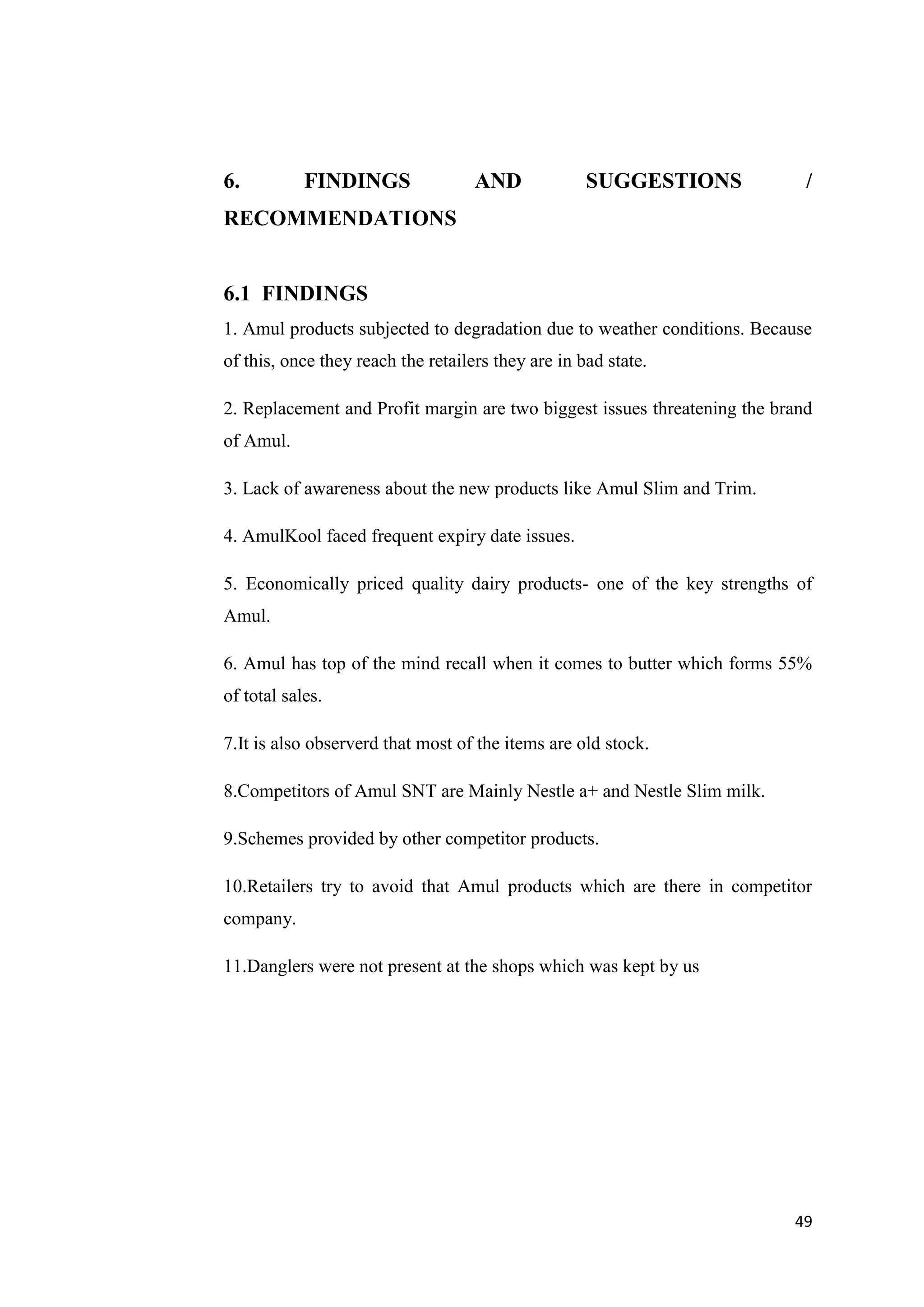 49
6. FINDINGS AND SUGGESTIONS /
RECOMMENDATIONS
6.1 FINDINGS
1. Amul products subjected to degradation due to weather conditions. Because
of this, once they reach the retailers they are in bad state.
2. Replacement and Profit margin are two biggest issues threatening the brand
of Amul.
3. Lack of awareness about the new products like Amul Slim and Trim.
4. AmulKool faced frequent expiry date issues.
5. Economically priced quality dairy products- one of the key strengths of
Amul.
6. Amul has top of the mind recall when it comes to butter which forms 55%
of total sales.
7.It is also observerd that most of the items are old stock.
8.Competitors of Amul SNT are Mainly Nestle a+ and Nestle Slim milk.
9.Schemes provided by other competitor products.
10.Retailers try to avoid that Amul products which are there in competitor
company.
11.Danglers were not present at the shops which was kept by us
 