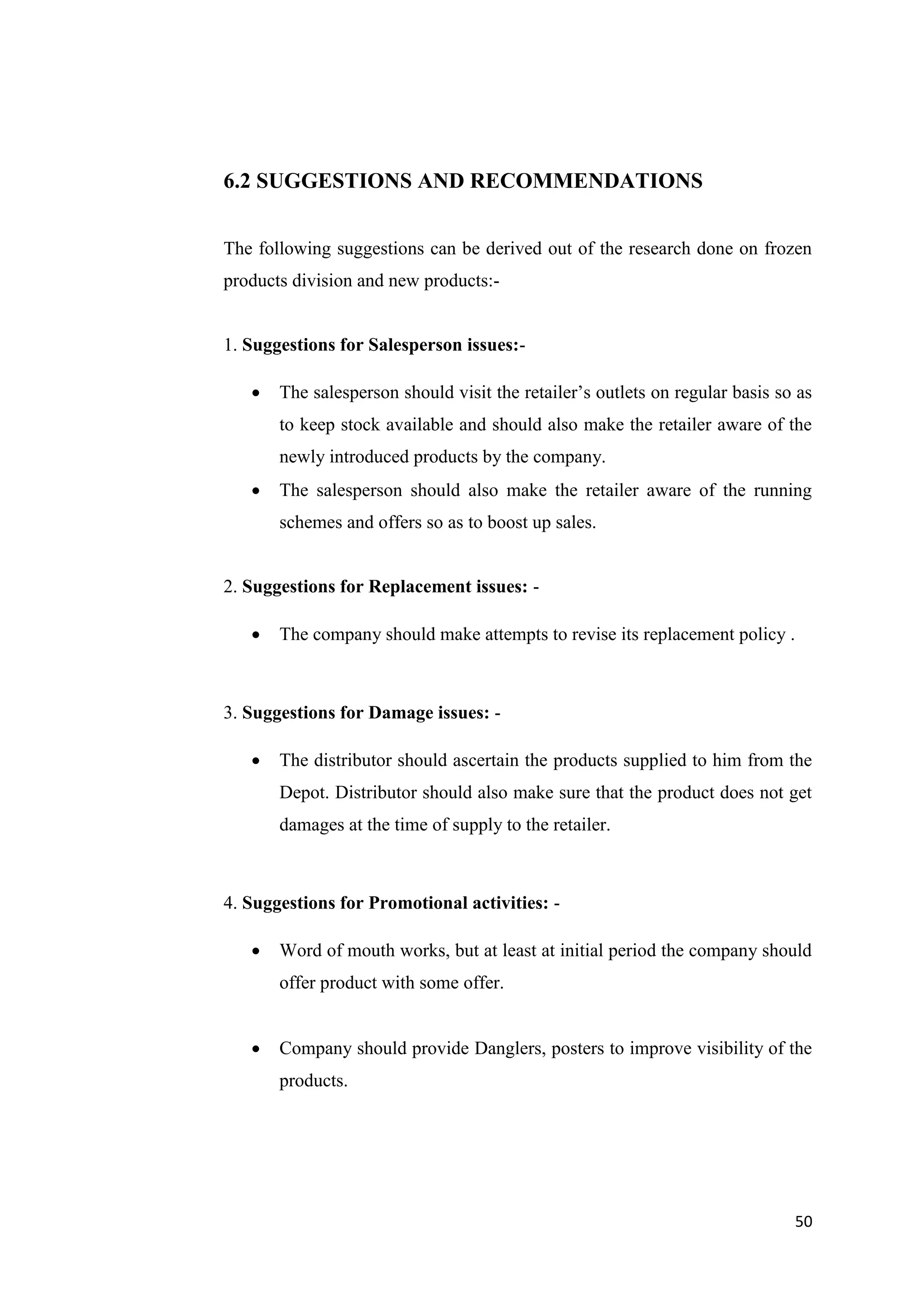 50
6.2 SUGGESTIONS AND RECOMMENDATIONS
The following suggestions can be derived out of the research done on frozen
products division and new products:-
1. Suggestions for Salesperson issues:-
 The salesperson should visit the retailer’s outlets on regular basis so as
to keep stock available and should also make the retailer aware of the
newly introduced products by the company.
 The salesperson should also make the retailer aware of the running
schemes and offers so as to boost up sales.
2. Suggestions for Replacement issues: -
 The company should make attempts to revise its replacement policy .
3. Suggestions for Damage issues: -
 The distributor should ascertain the products supplied to him from the
Depot. Distributor should also make sure that the product does not get
damages at the time of supply to the retailer.
4. Suggestions for Promotional activities: -
 Word of mouth works, but at least at initial period the company should
offer product with some offer.
 Company should provide Danglers, posters to improve visibility of the
products.
 