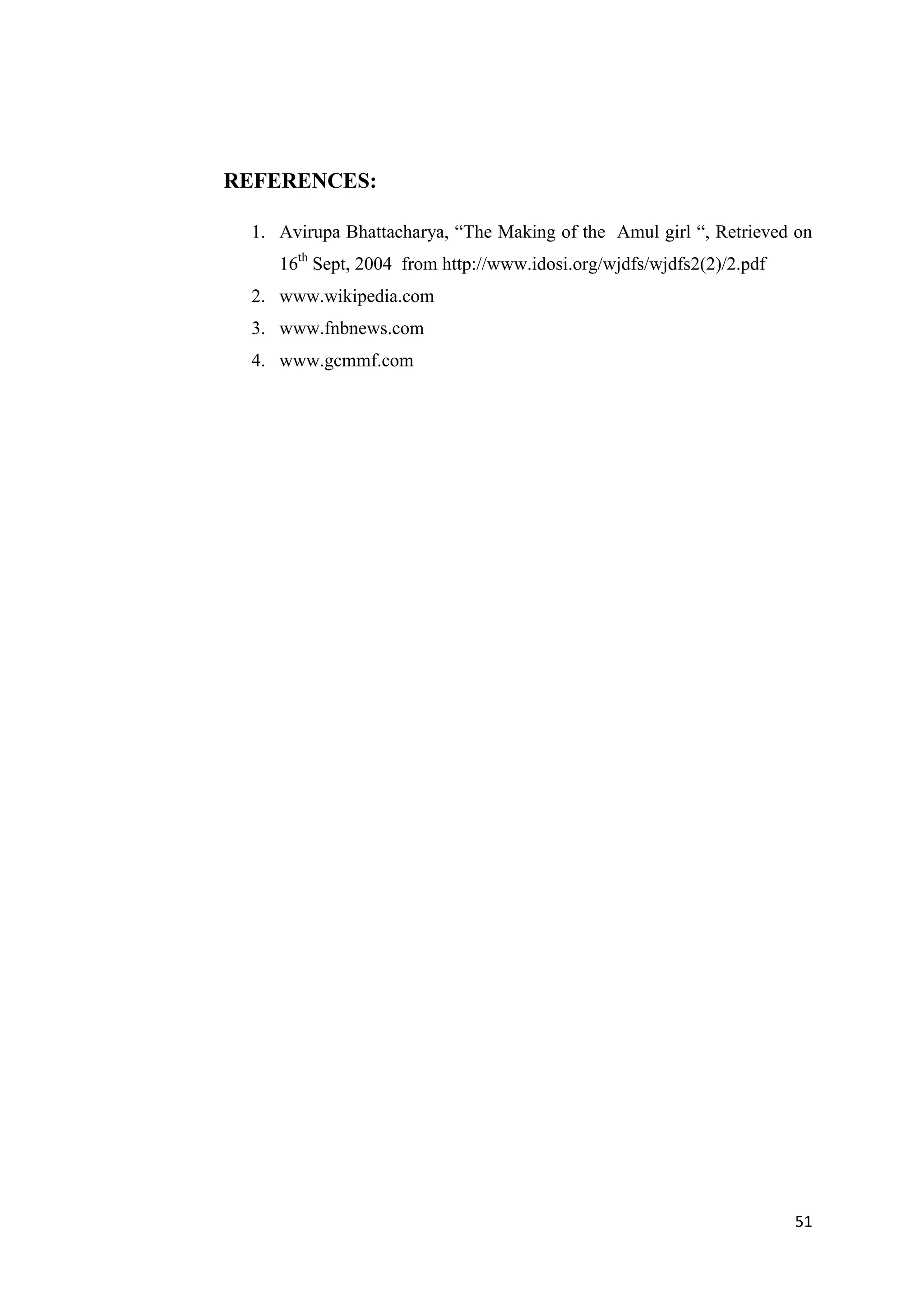 51
REFERENCES:
1. Avirupa Bhattacharya, “The Making of the Amul girl “, Retrieved on
16th
Sept, 2004 from http://www.idosi.org/wjdfs/wjdfs2(2)/2.pdf
2. www.wikipedia.com
3. www.fnbnews.com
4. www.gcmmf.com
 