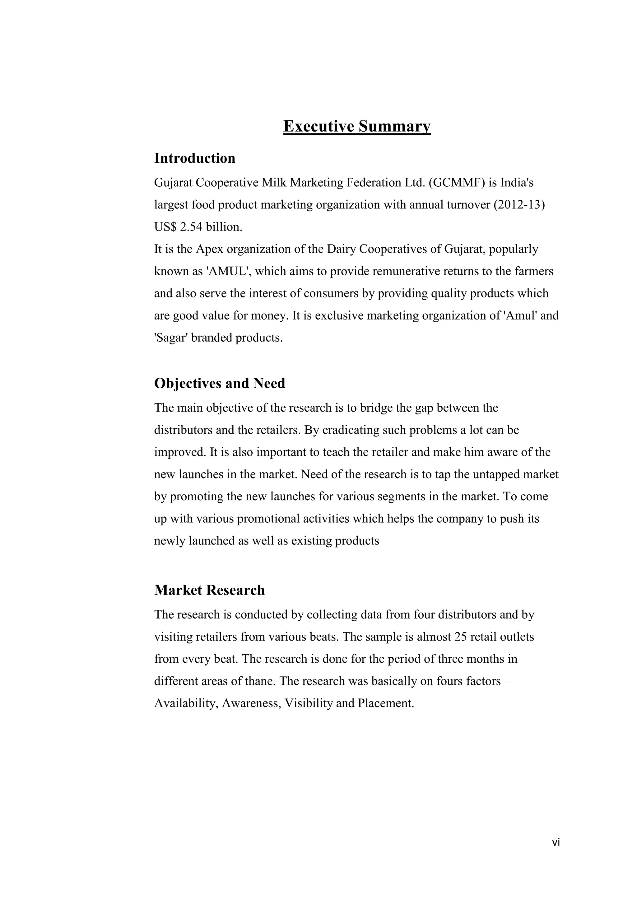 vi
Executive Summary
Introduction
Gujarat Cooperative Milk Marketing Federation Ltd. (GCMMF) is India's
largest food product marketing organization with annual turnover (2012-13)
US$ 2.54 billion.
It is the Apex organization of the Dairy Cooperatives of Gujarat, popularly
known as 'AMUL', which aims to provide remunerative returns to the farmers
and also serve the interest of consumers by providing quality products which
are good value for money. It is exclusive marketing organization of 'Amul' and
'Sagar' branded products.
Objectives and Need
The main objective of the research is to bridge the gap between the
distributors and the retailers. By eradicating such problems a lot can be
improved. It is also important to teach the retailer and make him aware of the
new launches in the market. Need of the research is to tap the untapped market
by promoting the new launches for various segments in the market. To come
up with various promotional activities which helps the company to push its
newly launched as well as existing products
Market Research
The research is conducted by collecting data from four distributors and by
visiting retailers from various beats. The sample is almost 25 retail outlets
from every beat. The research is done for the period of three months in
different areas of thane. The research was basically on fours factors –
Availability, Awareness, Visibility and Placement.
 