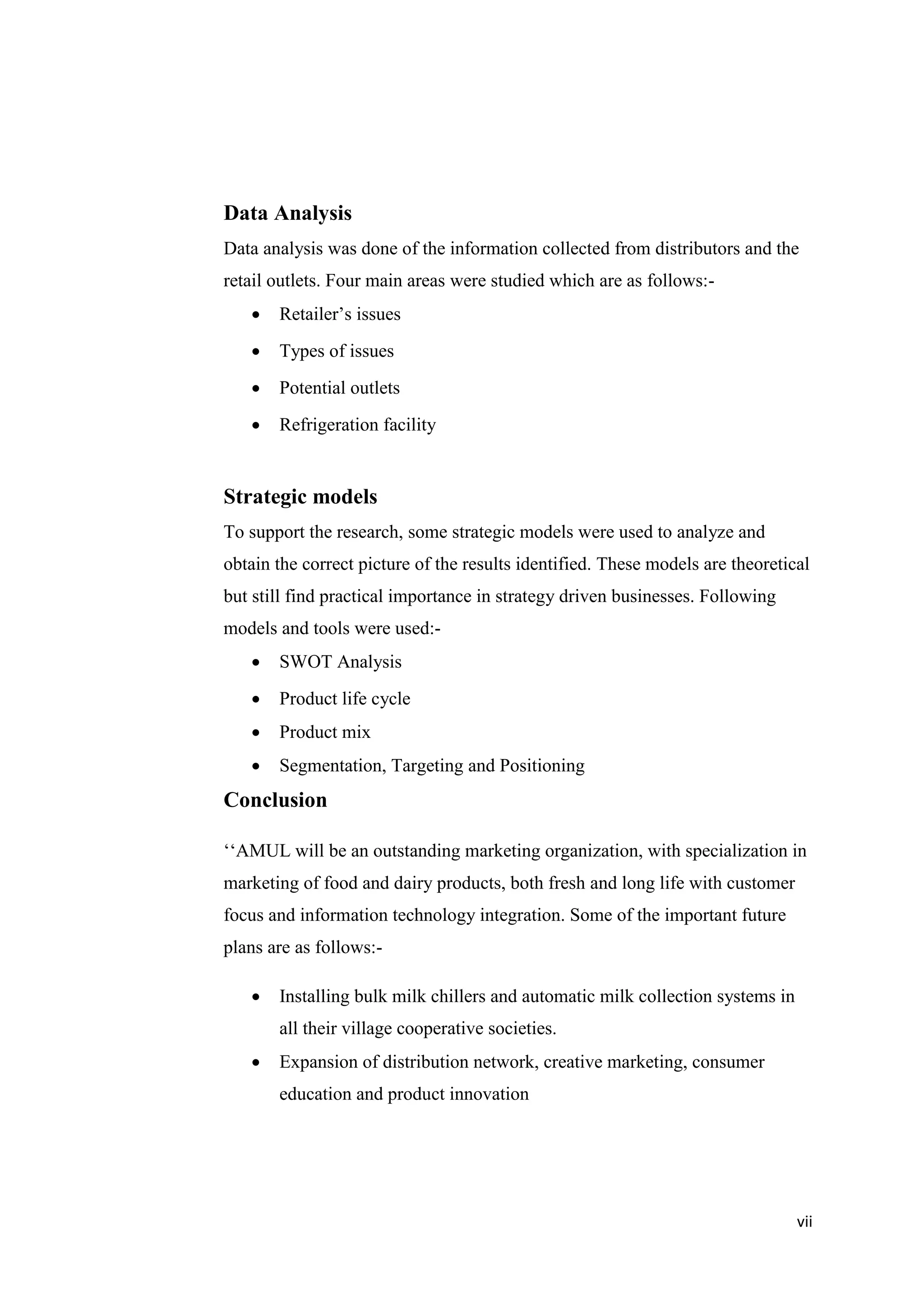 vii
Data Analysis
Data analysis was done of the information collected from distributors and the
retail outlets. Four main areas were studied which are as follows:-
 Retailer’s issues
 Types of issues
 Potential outlets
 Refrigeration facility
Strategic models
To support the research, some strategic models were used to analyze and
obtain the correct picture of the results identified. These models are theoretical
but still find practical importance in strategy driven businesses. Following
models and tools were used:-
 SWOT Analysis
 Product life cycle
 Product mix
 Segmentation, Targeting and Positioning
Conclusion
‘‘AMUL will be an outstanding marketing organization, with specialization in
marketing of food and dairy products, both fresh and long life with customer
focus and information technology integration. Some of the important future
plans are as follows:-
 Installing bulk milk chillers and automatic milk collection systems in
all their village cooperative societies.
 Expansion of distribution network, creative marketing, consumer
education and product innovation
 
