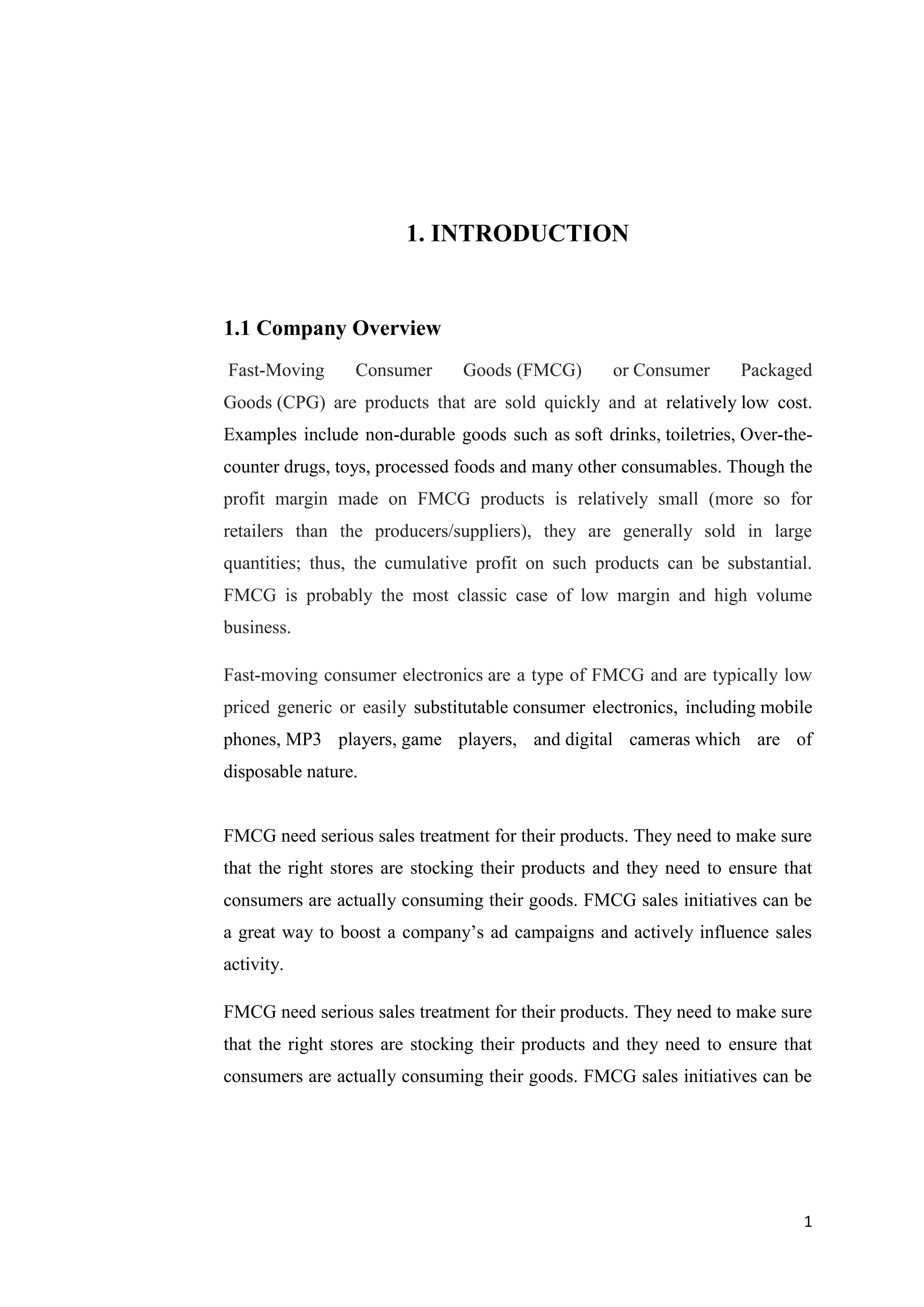 1
1. INTRODUCTION
1.1 Company Overview
Fast-Moving Consumer Goods (FMCG) or Consumer Packaged
Goods (CPG) are products that are sold quickly and at relatively low cost.
Examples include non-durable goods such as soft drinks, toiletries, Over-the-
counter drugs, toys, processed foods and many other consumables. Though the
profit margin made on FMCG products is relatively small (more so for
retailers than the producers/suppliers), they are generally sold in large
quantities; thus, the cumulative profit on such products can be substantial.
FMCG is probably the most classic case of low margin and high volume
business.
Fast-moving consumer electronics are a type of FMCG and are typically low
priced generic or easily substitutable consumer electronics, including mobile
phones, MP3 players, game players, and digital cameras which are of
disposable nature.
FMCG need serious sales treatment for their products. They need to make sure
that the right stores are stocking their products and they need to ensure that
consumers are actually consuming their goods. FMCG sales initiatives can be
a great way to boost a company’s ad campaigns and actively influence sales
activity.
FMCG need serious sales treatment for their products. They need to make sure
that the right stores are stocking their products and they need to ensure that
consumers are actually consuming their goods. FMCG sales initiatives can be
 