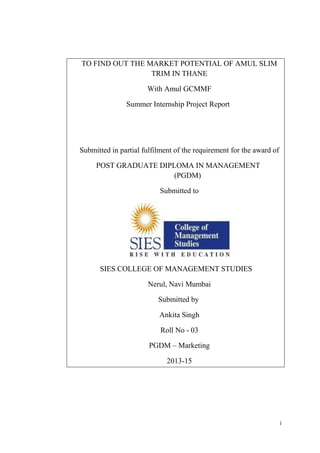 i
TO FIND OUT THE MARKET POTENTIAL OF AMUL SLIM
TRIM IN THANE
With Amul GCMMF
Summer Internship Project Report
Submitted in partial fulfilment of the requirement for the award of
POST GRADUATE DIPLOMA IN MANAGEMENT
(PGDM)
Submitted to
SIES COLLEGE OF MANAGEMENT STUDIES
Nerul, Navi Mumbai
Submitted by
Ankita Singh
Roll No - 03
PGDM – Marketing
2013-15
 