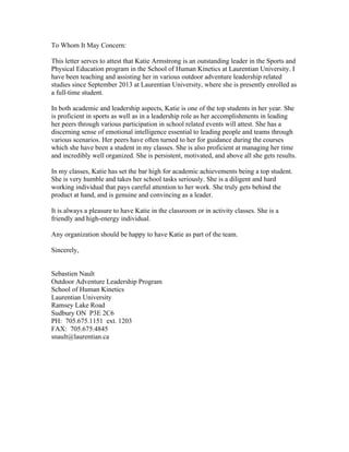 To Whom It May Concern:
This letter serves to attest that Katie Armstrong is an outstanding leader in the Sports and
Physical Education program in the School of Human Kinetics at Laurentian University. I
have been teaching and assisting her in various outdoor adventure leadership related
studies since September 2013 at Laurentian University, where she is presently enrolled as
a full-time student.
In both academic and leadership aspects, Katie is one of the top students in her year. She
is proficient in sports as well as in a leadership role as her accomplishments in leading
her peers through various participation in school related events will attest. She has a
discerning sense of emotional intelligence essential to leading people and teams through
various scenarios. Her peers have often turned to her for guidance during the courses
which she have been a student in my classes. She is also proficient at managing her time
and incredibly well organized. She is persistent, motivated, and above all she gets results.
In my classes, Katie has set the bar high for academic achievements being a top student.
She is very humble and takes her school tasks seriously. She is a diligent and hard
working individual that pays careful attention to her work. She truly gets behind the
product at hand, and is genuine and convincing as a leader.
It is always a pleasure to have Katie in the classroom or in activity classes. She is a
friendly and high-energy individual.
Any organization should be happy to have Katie as part of the team.
Sincerely,
Sebastien Nault
Outdoor Adventure Leadership Program
School of Human Kinetics
Laurentian University
Ramsey Lake Road
Sudbury ON P3E 2C6
PH: 705.675.1151 ext. 1203
FAX: 705.675.4845
snault@laurentian.ca
 