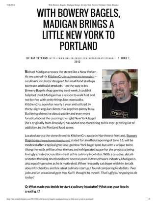 7/28/2016 With Bowery Bagels, Madigan Brings A Little New York to Portland | Daily Blender
http://www.dailyblender.com/2012/06/with-bowery-bagels-madigan-brings-a-little-new-york-to-portland/ 1/5
Michael Madigan crosses the street like a New Yorker.
As we passed his KitchenCru(http://www.kitchencru.biz) –
a culinary incubator designed for small food startups
to create and build products – on the way to his
Bowery Bagels shop opening next week, I couldn’t
help but think Madigan has a reason to walk fast and
not bother with petty things like crosswalks.
KitchenCru, open for nearly a year and utilized by
thirty-eight regular clients, has kept him plenty busy.
But being obsessive about quality and even more
fanatical about the creating the right New York bagel
(he’s originally from Brooklyn) has added one more thing to his ever-growing list of
additions to the Portland food scene.
Located across the street from his KitchenCru space in Northwest Portland, Bowery
Bagels(http://www.bowerybagels.com), slated for an of cial opening of June 16, will be
modeled after a typical grab-and-go New York bagel spot, but with a unique twist.
Along the walls will be a few shelves and refrigerated space for the products being
lovingly created across the street at his culinary incubator. With a creative, detail-
oriented thinking developed over several years in the software industry, Madigan is
also equally genuine as he is motivated. When I recently sat down with him to talk
about KitchenCru and his latest culinary startup, I found comparing to-do lists. Two
jobs and an occasional gym trip, Kat? I thought to myself. That’s all you’re going to do
today?
Q: What made you decide to start a culinary incubator? What was your idea in
creating it?
WITH BOWERY BAGELS,
MADIGAN BRINGS A
LITTLE NEW YORK TO
PORTLAND
 
B Y K A T V E T R A N O ( H T T P : / / W W W . D A I L Y B L E N D E R . C O M / A U T H O R / K A T V E T R A N O / ) / J U N E 7 ,
2 0 1 2
 