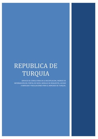 REPUBLICA DE
TURQUIA
SERVICIO DE CONSULTORIA EN LA RECOPILACION, INGRESO DE
INFORMACION DEL PORTAL DE SIICEX, MODULO DE REQUISITOS, ACCESO
A MERCADO Y REGULACIONES PARA EL MERCADO DE TURQUIA.
 