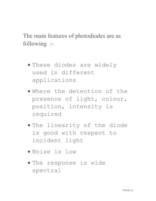 PAGE 10
The main features of photodiodes are as
following :-
 These diodes are widely
used in different
applications
 Where the detection of the
presence of light, colour,
position, intensity is
required
 The linearity of the diode
is good with respect to
incident light
 Noise is low
 The response is wide
spectral
 