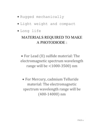 PAGE 11
 Rugged mechanically
 Light weight and compact
 Long life
MATERIALS REQUIRED TO MAKE
A PHOTODIODE :
 For Lead (II) sulfide material: The
electromagnetic spectrum wavelength
range will be <1000-3500) nm
 For Mercury, cadmium Telluride
material: The electromagnetic
spectrum wavelength range will be
(400-14000) nm
 