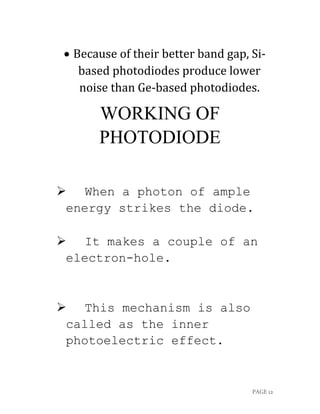 PAGE 12
 Because of their better band gap, Si-
based photodiodes produce lower
noise than Ge-based photodiodes.
WORKING OF
PHOTODIODE
 When a photon of ample
energy strikes the diode.
 It makes a couple of an
electron-hole.
 This mechanism is also
called as the inner
photoelectric effect.
 