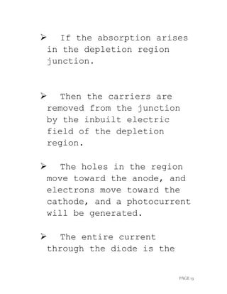 PAGE 13
 If the absorption arises
in the depletion region
junction.
 Then the carriers are
removed from the junction
by the inbuilt electric
field of the depletion
region.
 The holes in the region
move toward the anode, and
electrons move toward the
cathode, and a photocurrent
will be generated.
 The entire current
through the diode is the
 
