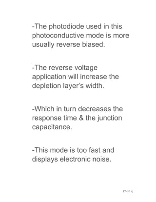 PAGE 17
-The photodiode used in this
photoconductive mode is more
usually reverse biased.
-The reverse voltage
application will increase the
depletion layer’s width.
-Which in turn decreases the
response time & the junction
capacitance.
-This mode is too fast and
displays electronic noise.
 