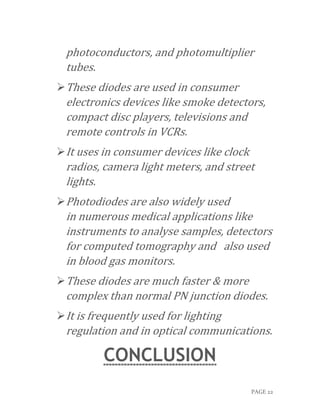 PAGE 22
photoconductors, and photomultiplier
tubes.
These diodes are used in consumer
electronics devices like smoke detectors,
compact disc players, televisions and
remote controls in VCRs.
It uses in consumer devices like clock
radios, camera light meters, and street
lights.
Photodiodes are also widely used
in numerous medical applications like
instruments to analyse samples, detectors
for computed tomography and also used
in blood gas monitors.
These diodes are much faster & more
complex than normal PN junction diodes.
It is frequently used for lighting
regulation and in optical communications.
CONCLUSION
 