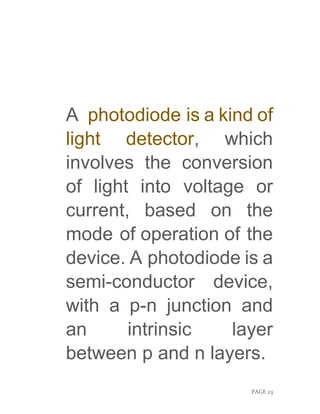 PAGE 23
A photodiode is a kind of
light detector, which
involves the conversion
of light into voltage or
current, based on the
mode of operation of the
device. A photodiode is a
semi-conductor device,
with a p-n junction and
an intrinsic layer
between p and n layers.
 