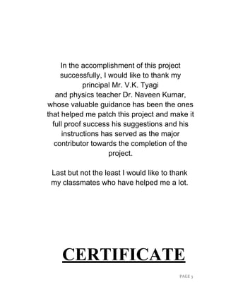 PAGE 3
In the accomplishment of this project
successfully, I would like to thank my
principal Mr. V.K. Tyagi
and physics teacher Dr. Naveen Kumar,
whose valuable guidance has been the ones
that helped me patch this project and make it
full proof success his suggestions and his
instructions has served as the major
contributor towards the completion of the
project.
Last but not the least I would like to thank
my classmates who have helped me a lot.
CERTIFICATE
 
