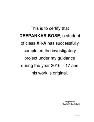 PAGE 4
This is to certify that
DEEPANKAR BOSE, a student
of class XII-A has successfully
completed the investigatory
project under my guidance
during the year 2016 – 17 and
his work is original.
(Signature)
Physics Teacher
 