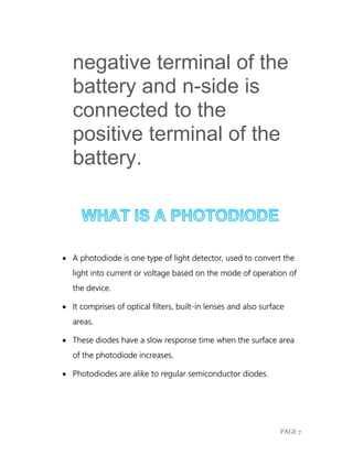 PAGE 7
negative terminal of the
battery and n-side is
connected to the
positive terminal of the
battery.
 A photodiode is one type of light detector, used to convert the
light into current or voltage based on the mode of operation of
the device.
 It comprises of optical filters, built-in lenses and also surface
areas.
 These diodes have a slow response time when the surface area
of the photodiode increases.
 Photodiodes are alike to regular semiconductor diodes.
 