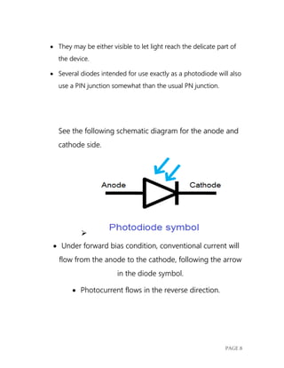 PAGE 8
 They may be either visible to let light reach the delicate part of
the device.
 Several diodes intended for use exactly as a photodiode will also
use a PIN junction somewhat than the usual PN junction.
See the following schematic diagram for the anode and
cathode side.

 Under forward bias condition, conventional current will
flow from the anode to the cathode, following the arrow
in the diode symbol.
 Photocurrent flows in the reverse direction.
 